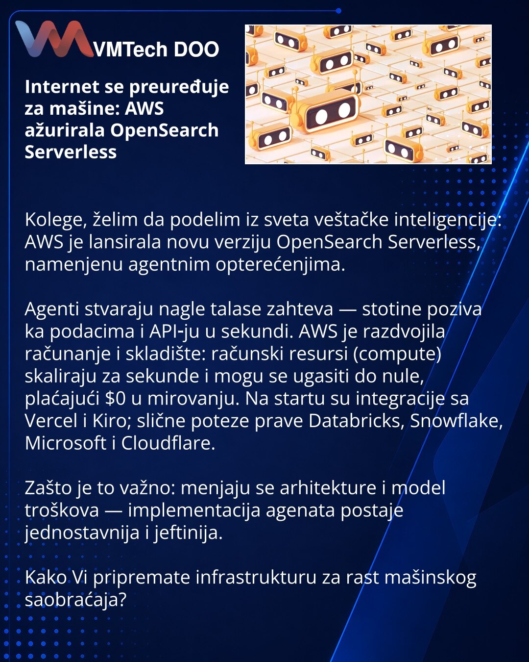 Internet se preuređuje za mašine: AWS ažurirala OpenSearch Serverless

Kolege, želim da podelim iz sveta veštačke inteligencije: AWS je lansirala novu verziju OpenSearch Serverless, namenjenu agentnim opterećenjima.

Agenti stvaraju nagle talase zahteva — stotine poziva ka podacima i API‑ju u sekundi. AWS je razdvojila računanje i skladište: računski resursi (compute) skaliraju za sekunde i mogu se ugasiti do nule, plaćajući $0 u mirovanju. Na startu su integracije sa Vercel i Kiro; slične potez