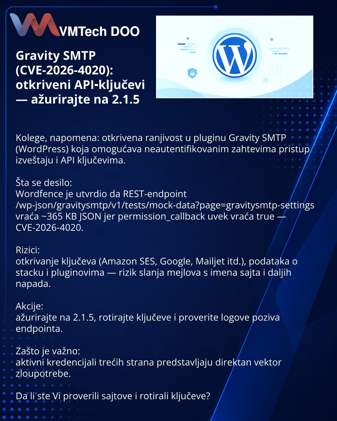 Gravity SMTP (CVE-2026-4020): otkriveni API‑ključevi — ažurirajte na 2.1.5

Kolege, napomena: otkrivena ranjivost u pluginu Gravity SMTP (WordPress) koja omogućava neautentifikovanim zahtevima pristup izveštaju i API ključevima.

Šta se desilo:
Wordfence je utvrdio da REST-endpoint /wp-json/gravitysmtp/v1/tests/mock-data?page=gravitysmtp-settings vraća ~365 KB JSON jer permission_callback uvek vraća true — CVE-2026-4020.

Rizici:
otkrivanje ključeva (Amazon SES, Google, Mailjet itd.), podataka o