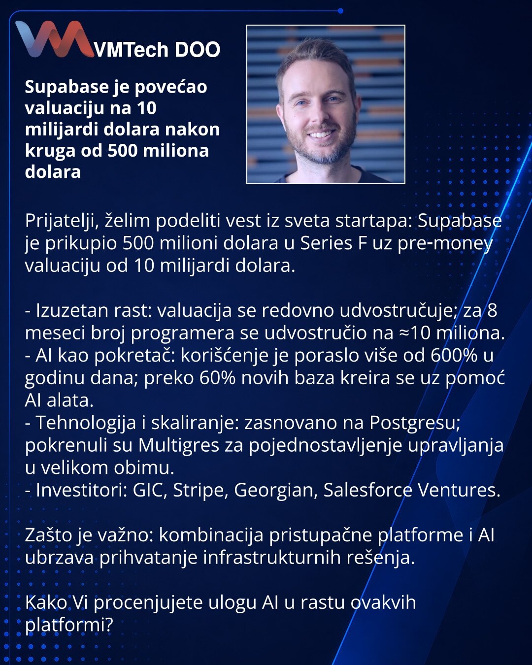 Supabase je povećao valuaciju na 10 milijardi dolara nakon kruga od 500 miliona dolara

Prijatelji, želim podeliti vest iz sveta startapa: Supabase je prikupio 500 milioni dolara u Series F uz pre‑money valuaciju od 10 milijardi dolara.

- Izuzetan rast: valuacija se redovno udvostručuje; za 8 meseci broj programera se udvostručio na ≈10 miliona.
- AI kao pokretač: korišćenje je poraslo više od 600% u godinu dana; preko 60% novih baza kreira se uz pomoć AI alata.
- Tehnologija i skaliranje: zasn
