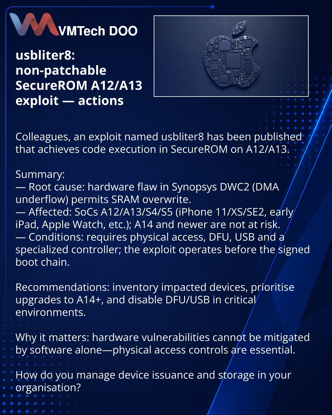 usbliter8: nezakrpljiv eksploat SecureROM A12/A13 — akcije

Kolege, želim skrenuti pažnju u oblasti sajber bezbednosti: objavljen je eksploat usbliter8 koji omogućava izvršenje koda u SecureROM A12/A13.

Kratko:
— Uzrok: hardverska greška u Synopsys DWC2 (DMA underflow) omogućava prepisivanje SRAM-a.
— Pogođeni: SoC A12/A13/S4/S5 (iPhone 11/XS/SE2, raniji iPad, Apple Watch i dr.); A14+ — van rizika.
— Uslovi: fizički pristup, DFU, USB i specijalizovani kontroler; eksploat deluje pre učitavanja p
