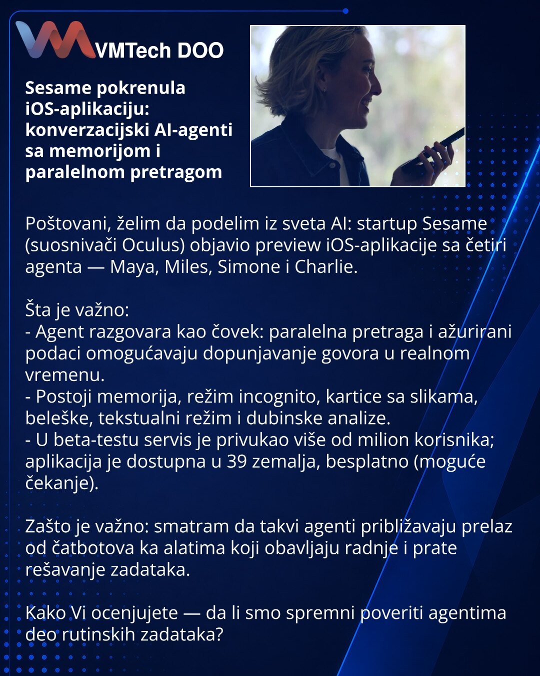 Sesame pokrenula iOS-aplikaciju: konverzacijski AI-agenti sa memorijom i paralelnom pretragom

Poštovani, želim da podelim iz sveta AI: startup Sesame (suosnivači Oculus) objavio preview iOS-aplikacije sa četiri agenta — Maya, Miles, Simone i Charlie.

Šta je važno:
- Agent razgovara kao čovek: paralelna pretraga i ažurirani podaci omogućavaju dopunjavanje govora u realnom vremenu.
- Postoji memorija, režim incognito, kartice sa slikama, beleške, tekstualni režim i dubinske analize.
- U beta-tes