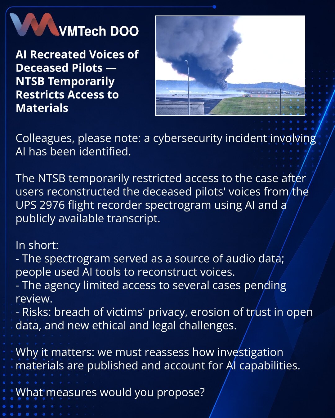 AI rekonstruisao glasove poginulih pilota — NTSB privremeno zatvorio pristup materijalima

Kolege, želim da skrenem pažnju: u oblasti sajber bezbednosti otkriven je incident povezan sa AI.

NTSB je privremeno zatvorio pristup predmetu nakon što su po spektrogramu govornog snimača leta UPS 2976 korisnici rekonstruisali glasove poginulih pilota koristeći AI i javno dostupne transkripte.

Kratko:
- Spektrogram je poslužio kao izvor audio-podataka; ljudi su koristili AI alate za rekonstrukciju.
- Ag