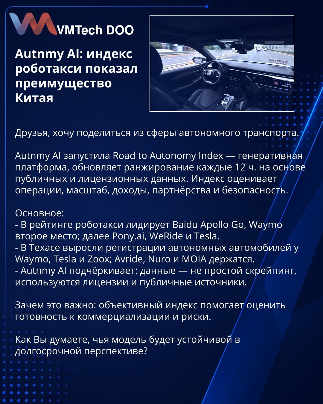 Autnmy AI: indeks robotaksi pokazao je prednost Kine

Prijatelji, želim da podelim informacije iz oblasti autonomnog transporta.

Autnmy AI pokrenula je Road to Autonomy Index — generativnu platformu koja osvežava rangiranje na svakih 12 sati, zasnovano na javnim i licenciranim podacima. Indeks ocenjuje operacije, obim, prihode, partnerstva i bezbednost.

Glavno:
- U rangiranju robotaksi predvodi Baidu Apollo Go, Waymo je na drugom mestu; slede Pony.ai, WeRide i Tesla.
- U Teksasu su porasle reg