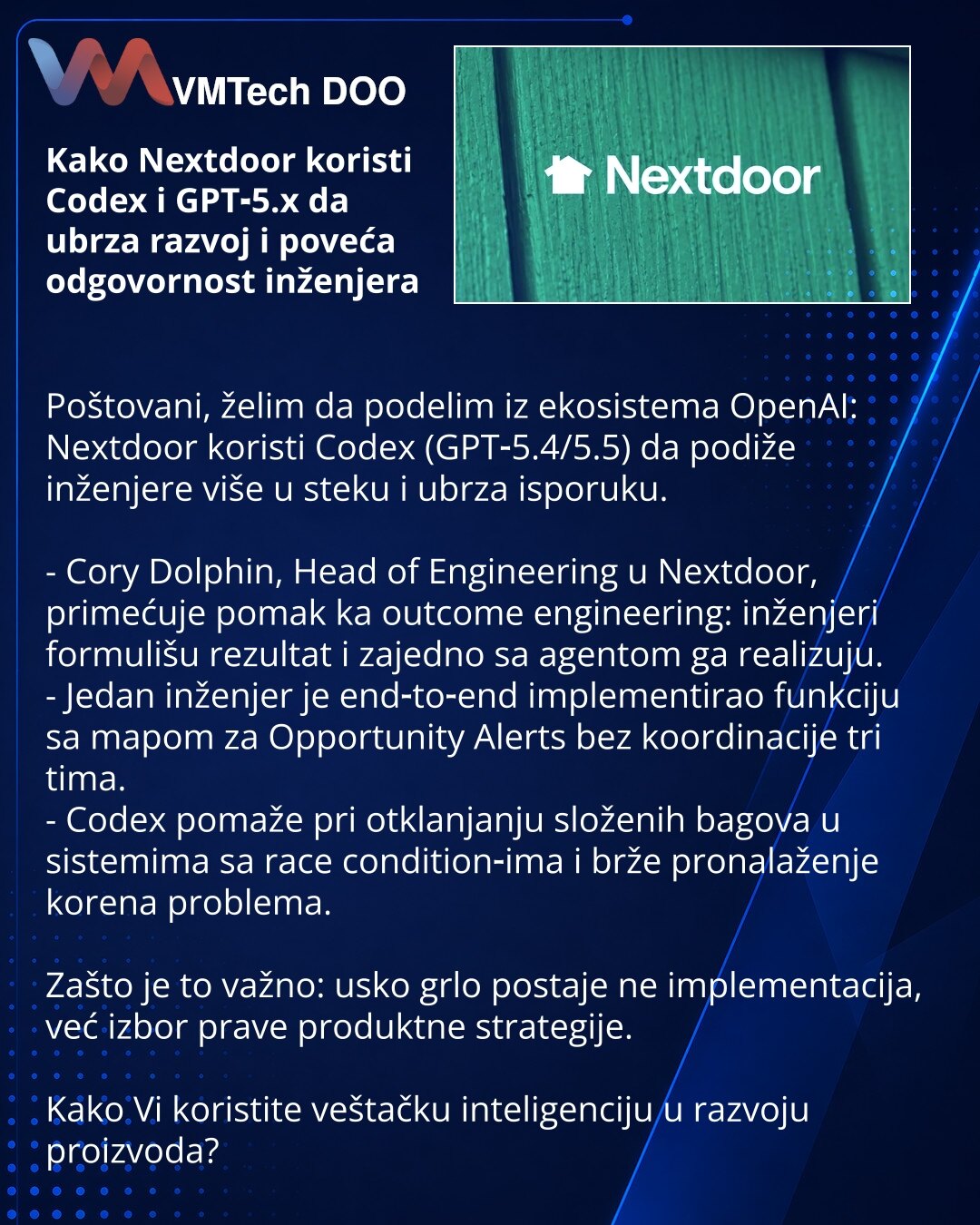 Kako Nextdoor koristi Codex i GPT‑5.x da ubrza razvoj i poveća odgovornost inženjera

Poštovani, želim da podelim iz ekosistema OpenAI: Nextdoor koristi Codex (GPT‑5.4/5.5) da podiže inženjere više u steku i ubrza isporuku.

- Cory Dolphin, Head of Engineering u Nextdoor, primećuje pomak ka outcome engineering: inženjeri formulišu rezultat i zajedno sa agentom ga realizuju.
- Jedan inženjer je end‑to‑end implementirao funkciju sa mapom za Opportunity Alerts bez koordinacije tri tima.
- Codex pom