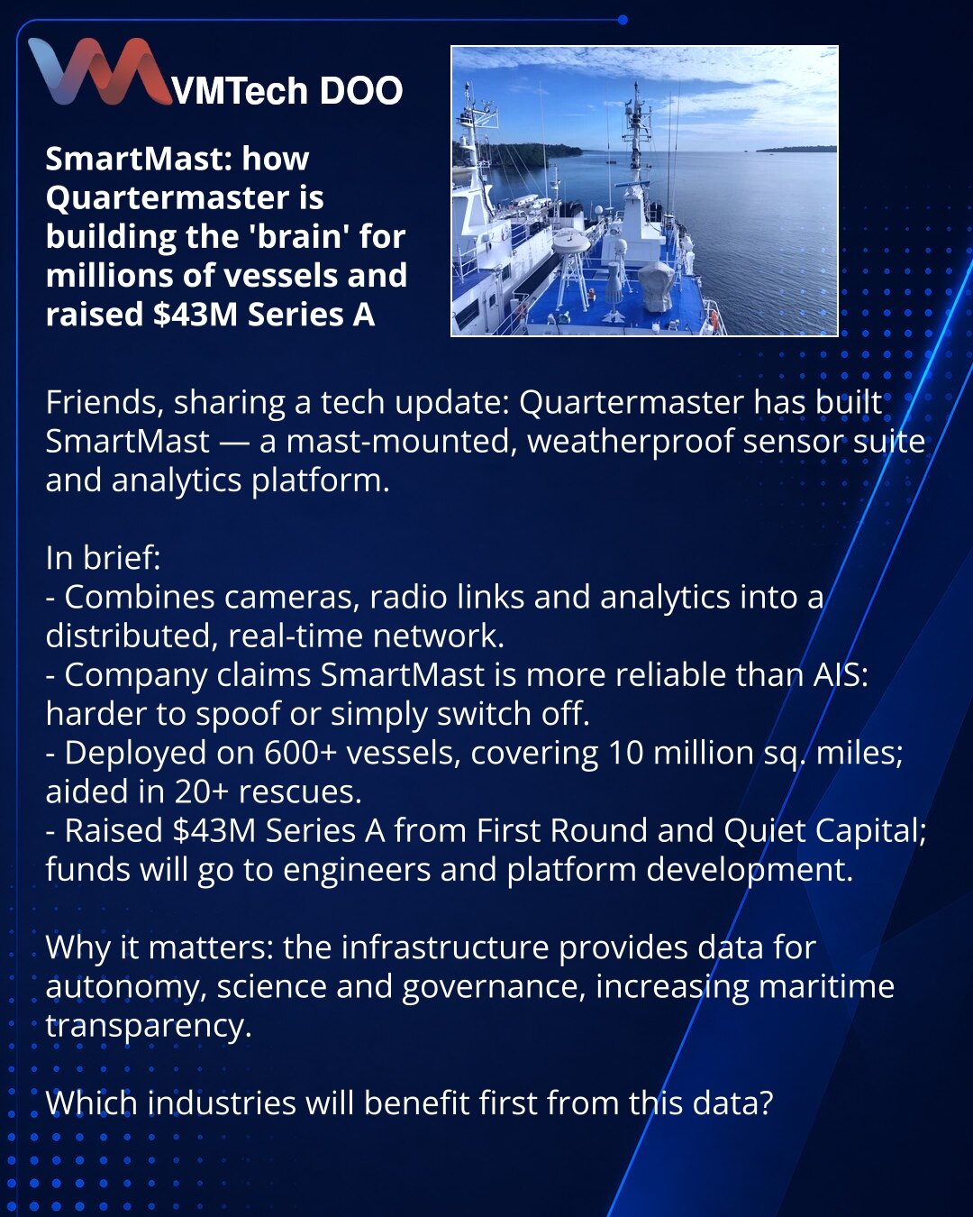 SmartMast: kako Quartermaster gradi „mozak“ za milione brodova i privukao $43M

Poštovani, iz sveta tehnologije: Quartermaster je razvio SmartMast — set vremenski otpornih senzora na jarbolu i analitičku platformu.

Kratko:
- Kombinuje kamere, radio-komunikaciju i analitiku u distribuisanu mrežu za rad u realnom vremenu.
- Prema kompaniji, SmartMast je pouzdaniji od AIS: teže ga je falsifikovati ili isključiti.
- Instaliran na preko 600 brodova, pokriva 10 miliona kvadratnih milja; pomogao u viš