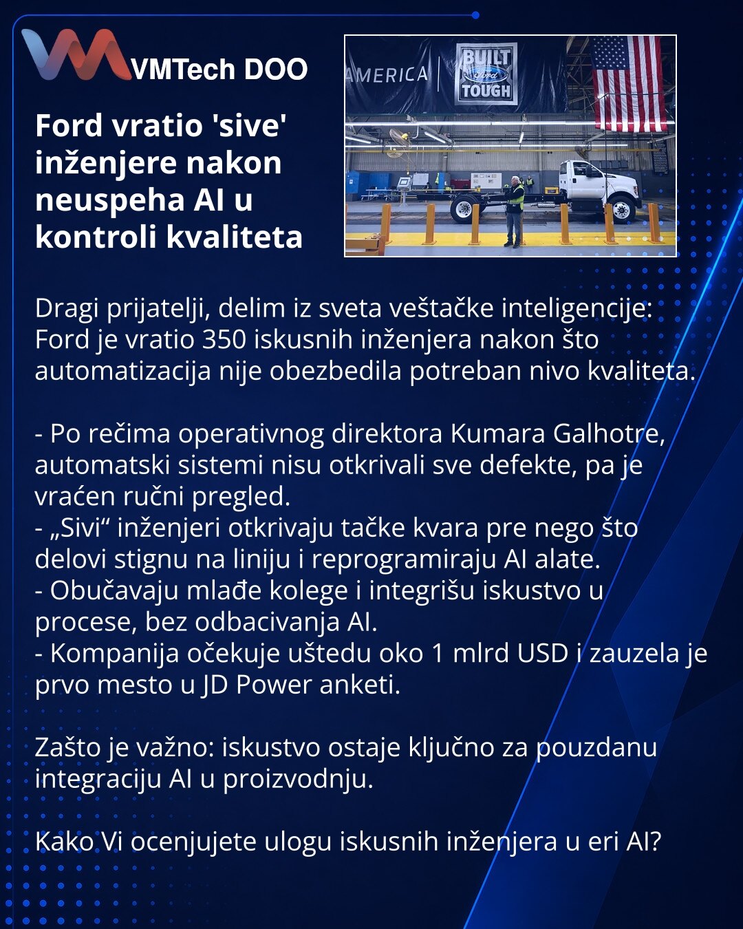Ford vratio 'sive' inženjere nakon neuspeha AI u kontroli kvaliteta

Dragi prijatelji, delim iz sveta veštačke inteligencije: Ford je vratio 350 iskusnih inženjera nakon što automatizacija nije obezbedila potreban nivo kvaliteta.

- Po rečima operativnog direktora Kumara Galhotre, automatski sistemi nisu otkrivali sve defekte, pa je vraćen ručni pregled.
- „Sivi“ inženjeri otkrivaju tačke kvara pre nego što delovi stignu na liniju i reprogramiraju AI alate.
- Obučavaju mlađe kolege i integrišu i