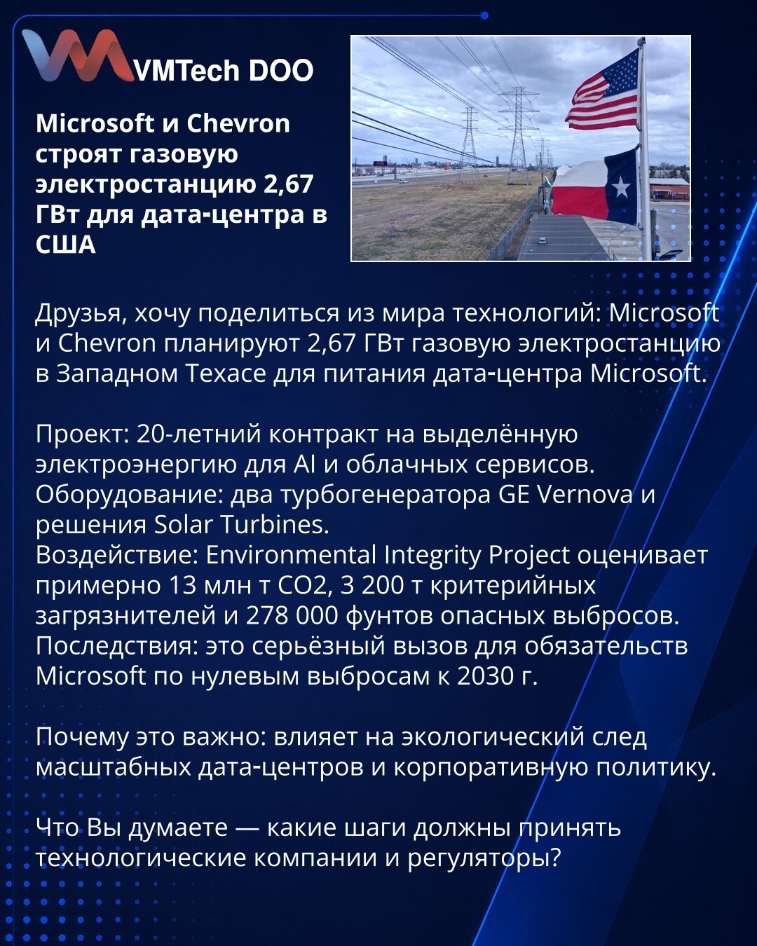 Microsoft i Chevron grade gasnu elektranu od 2,67 GW za data-centar u SAD

Poštovani, želim da podelim vest iz sveta tehnologije: Microsoft i Chevron planiraju gasnu elektranu snage 2,67 GW u Zapadnom Teksasu za napajanje Microsoftovog data-centra.

Projekat: 20-godišnji ugovor za izdvojenu električnu energiju za AI i cloud servise.
Oprema: dva turbogeneratora GE Vernova i rešenja Solar Turbines.
Uticaj: Environmental Integrity Project procenjuje oko 13 miliona t CO2, 3.200 t kriterijumskih zaga