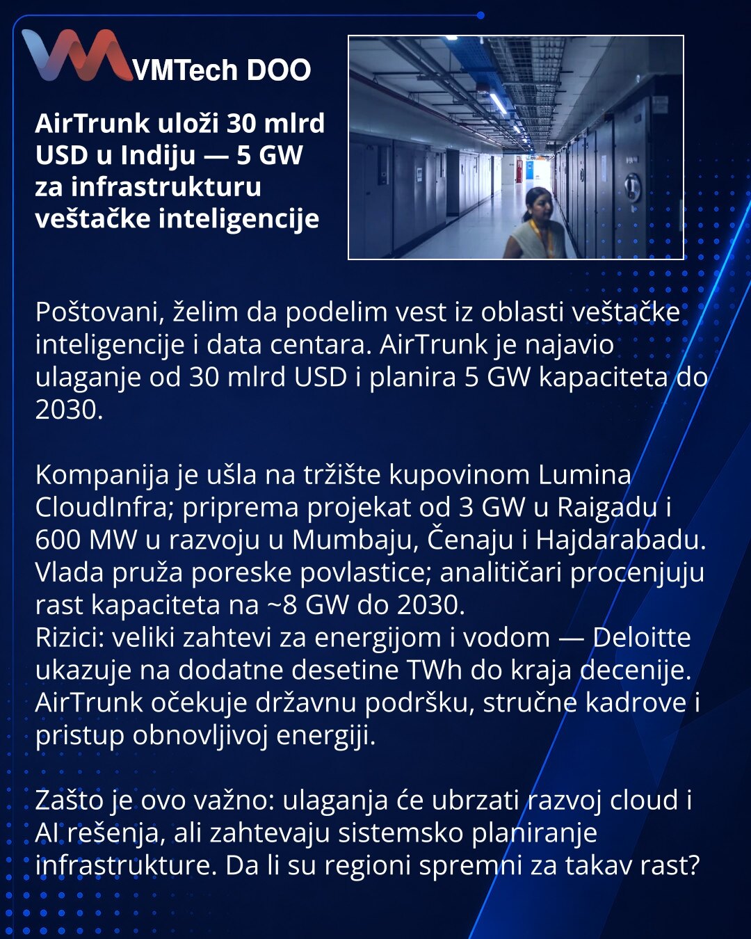 AirTrunk uloži 30 mlrd USD u Indiju — 5 GW za infrastrukturu veštačke inteligencije

Poštovani, želim da podelim vest iz oblasti veštačke inteligencije i data centara. AirTrunk je najavio ulaganje od 30 mlrd USD i planira 5 GW kapaciteta do 2030.

Kompanija je ušla na tržište kupovinom Lumina CloudInfra; priprema projekat od 3 GW u Raigadu i 600 MW u razvoju u Mumbaju, Čenaju i Hajdarabadu.
Vlada pruža poreske povlastice; analitičari procenjuju rast kapaciteta na ~8 GW do 2030.
Rizici: veliki za