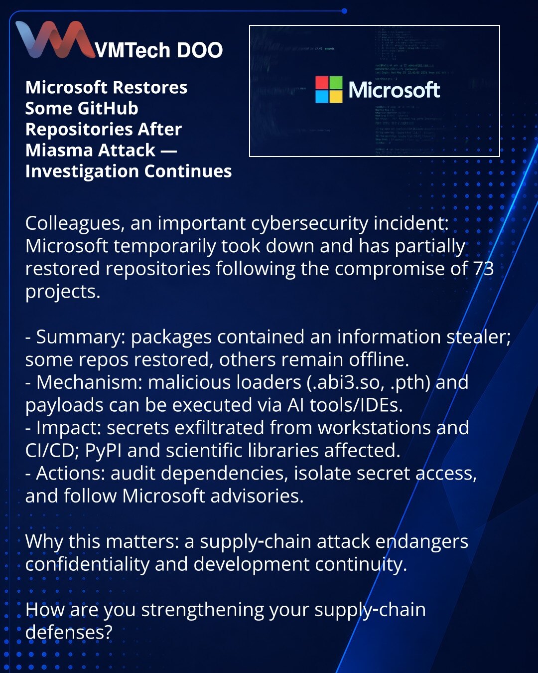 Microsoft vraća deo GitHub repozitorijuma posle napada Miasma — istraga se nastavlja

Kolege, želim skrenuti pažnju na incident u oblasti sajber bezbednosti: Microsoft je privremeno uklonio i delimično vratio repozitorijume nakon kompromitovanja 73 projekta.

- Suština: u paketima je ubačen informacioni stealer; deo repoa je vraćen, deo je i dalje offline.
- Mehanika: zlonamerni loaderi (.abi3.so, .pth) i payload mogu se pokrenuti preko AI-alata/IDE.
- Posledice: kradu se tajne sa radnih stanica