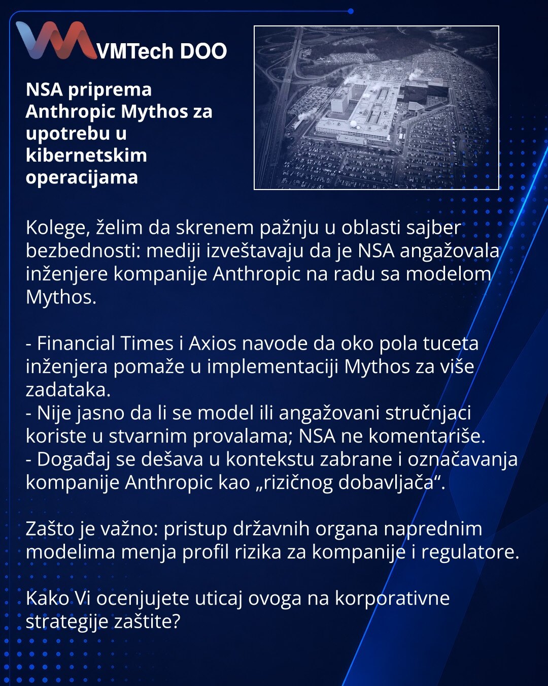 NSA priprema Anthropic Mythos za upotrebu u kibernetskim operacijama

Kolege, želim da skrenem pažnju u oblasti sajber bezbednosti: mediji izveštavaju da je NSA angažovala inženjere kompanije Anthropic na radu sa modelom Mythos.

- Financial Times i Axios navode da oko pola tuceta inženjera pomaže u implementaciji Mythos za više zadataka.
- Nije jasno da li se model ili angažovani stručnjaci koriste u stvarnim provalama; NSA ne komentariše.
- Događaj se dešava u kontekstu zabrane i označavanja k