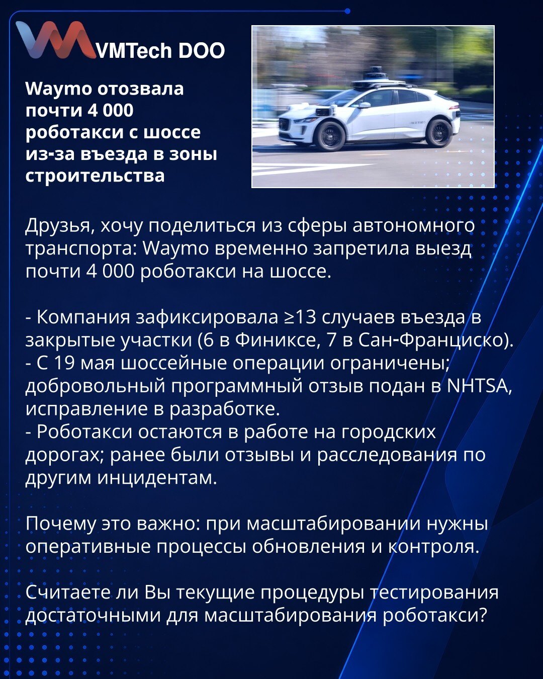 Waymo je povukla skoro 4.000 robotaksi sa autoputa zbog ulaska u gradilišta

Prijatelji, želim da podelim vest iz oblasti autonomnog transporta: Waymo je privremeno zabranila izlazak skoro 4.000 robotaksi na autoput.

- Kompanija je zabeležila ≥13 slučajeva ulaska u zatvorene deonice (6 u Feniksu, 7 u San Francisku).
- Od 19. maja su ograničene operacije na autoputu; dobrovoljni softverski opoziv podnet NHTSA, ispravka je u razvoju.
- Robotaksi i dalje rade na gradskim putevima; ranije su bili o