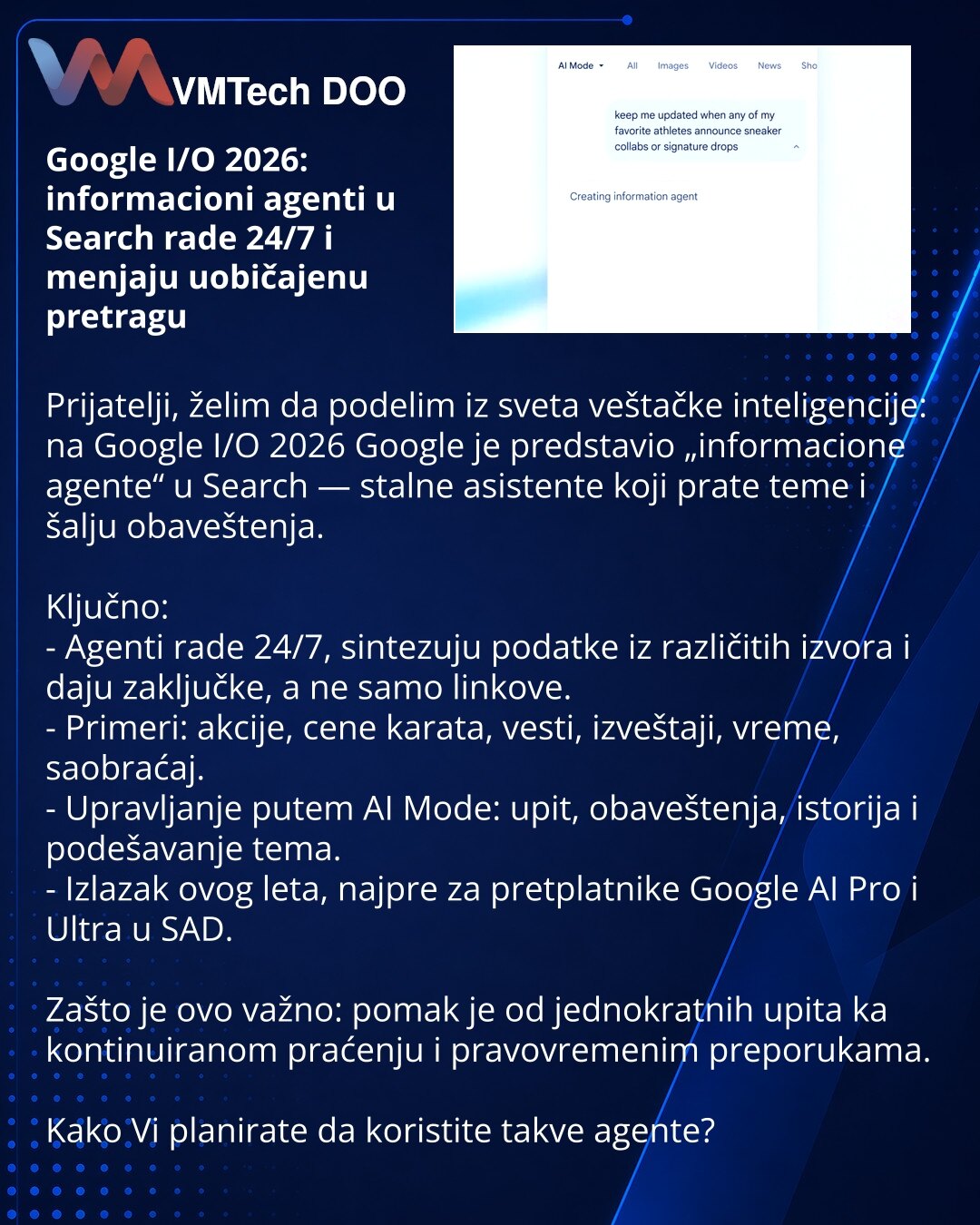 Google I/O 2026: informacioni agenti u Search rade 24/7 i menjaju uobičajenu pretragu

Prijatelji, želim da podelim iz sveta veštačke inteligencije: na Google I/O 2026 Google je predstavio „informacione agente“ u Search — stalne asistente koji prate teme i šalju obaveštenja.

Ključno:
- Agenti rade 24/7, sintezuju podatke iz različitih izvora i daju zaključke, a ne samo linkove.
- Primeri: akcije, cene karata, vesti, izveštaji, vreme, saobraćaj.
- Upravljanje putem AI Mode: upit, obaveštenja, is
