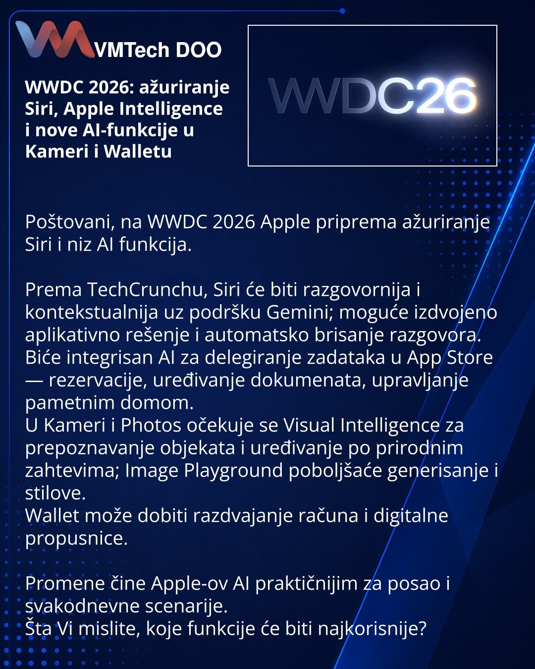 WWDC 2026: ažuriranje Siri, Apple Intelligence i nove AI-funkcije u Kameri i Walletu

Poštovani, na WWDC 2026 Apple priprema ažuriranje Siri i niz AI funkcija.

Prema TechCrunchu, Siri će biti razgovornija i kontekstualnija uz podršku Gemini; moguće izdvojeno aplikativno rešenje i automatsko brisanje razgovora.
Biće integrisan AI za delegiranje zadataka u App Store — rezervacije, uređivanje dokumenata, upravljanje pametnim domom.
U Kameri i Photos očekuje se Visual Intelligence za prepoznavanje