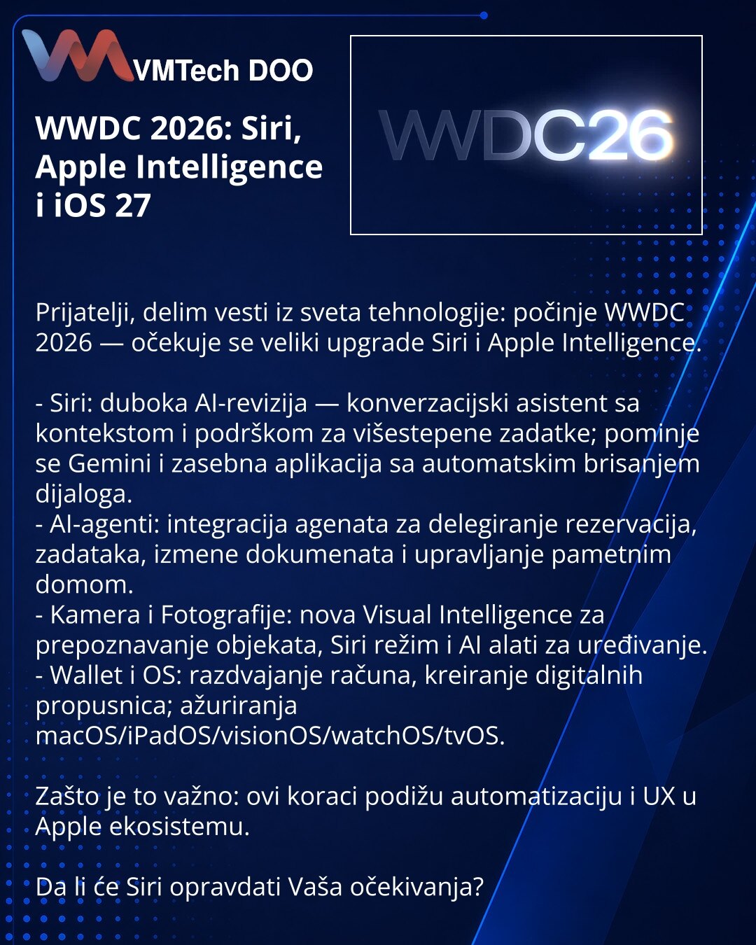 WWDC 2026: Siri, Apple Intelligence i iOS 27

Prijatelji, delim vesti iz sveta tehnologije: počinje WWDC 2026 — očekuje se veliki upgrade Siri i Apple Intelligence.

- Siri: duboka AI-revizija — konverzacijski asistent sa kontekstom i podrškom za višestepene zadatke; pominje se Gemini i zasebna aplikacija sa automatskim brisanjem dijaloga.
- AI-agenti: integracija agenata za delegiranje rezervacija, zadataka, izmene dokumenata i upravljanje pametnim domom.
- Kamera i Fotografije: nova Visual Int