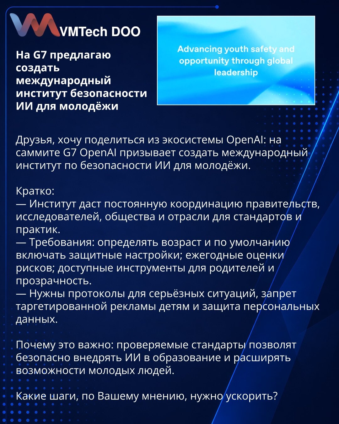Na G7 predlažem osnivanje međunarodnog instituta za bezbednost veštačke inteligencije za mlade

Prijatelji, želim da podelim iz ekosistema OpenAI: na samitu G7 OpenAI poziva na osnivanje međunarodnog instituta za bezbednost veštačke inteligencije za mlade.

Kratko:
— Institut će obezbediti stalnu koordinaciju vlada, istraživača, civilnog društva i industrije radi razvoja standarda i praksi.
— Zahtevi: određivanje starosne granice i podrazumevano uključivanje zaštitnih podešavanja; godišnje proce