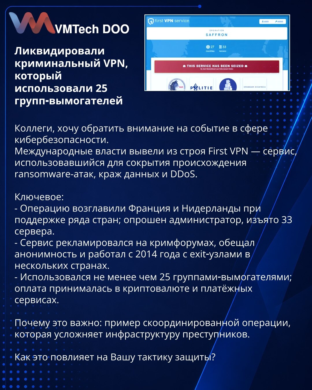 Neutralisan kriminalni VPN koji su koristile 25 grupa za iznudu

Kolege, želim skrenuti pažnju na značajan događaj u oblasti sajber bezbednosti.
Međunarodne vlasti onemogućile su First VPN — servis koji je služio za prikrivanje porekla ransomware-napada, krađu podataka i DDoS.

Ključne tačke:
- Operaciju su predvodile Francuska i Holandija uz podršku više zemalja; ispitan je administrator, zaplenjeno 33 servera.
- Servis se reklamirao na krim-forumima, obećavao anonimnost i radio od 2014. sa exi