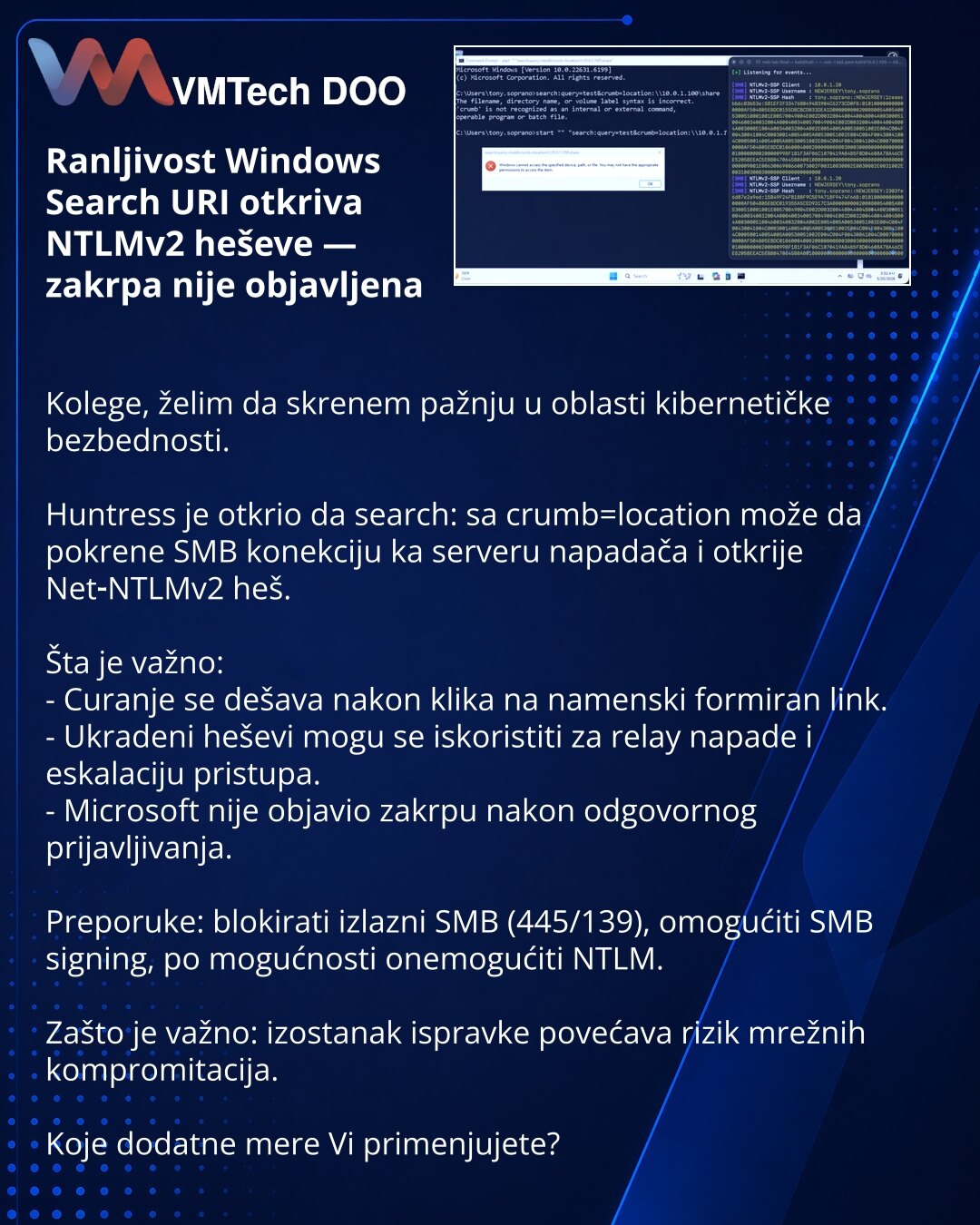 Ranljivost Windows Search URI otkriva NTLMv2 heševe — zakrpa nije objavljena

Kolege, želim da skrenem pažnju u oblasti kibernetičke bezbednosti.

Huntress je otkrio da search: sa crumb=location može da pokrene SMB konekciju ka serveru napadača i otkrije Net‑NTLMv2 heš.

Šta je važno:
- Curanje se dešava nakon klika na namenski formiran link.
- Ukradeni heševi mogu se iskoristiti za relay napade i eskalaciju pristupa.
- Microsoft nije objavio zakrpu nakon odgovornog prijavljivanja.

Preporuke: b