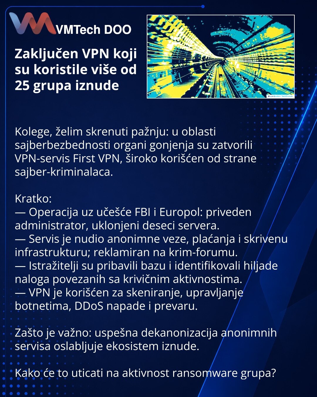 Zaključen VPN koji su koristile više od 25 grupa iznude

Kolege, želim skrenuti pažnju: u oblasti sajberbezbednosti organi gonjenja su zatvorili VPN-servis First VPN, široko korišćen od strane sajber-kriminalaca.

Kratko:
— Operacija uz učešće FBI i Europol: priveden administrator, uklonjeni deseci servera.
— Servis je nudio anonimne veze, plaćanja i skrivenu infrastrukturu; reklamiran na krim-forumu.
— Istražitelji su pribavili bazu i identifikovali hiljade naloga povezanih sa krivičnim aktivno