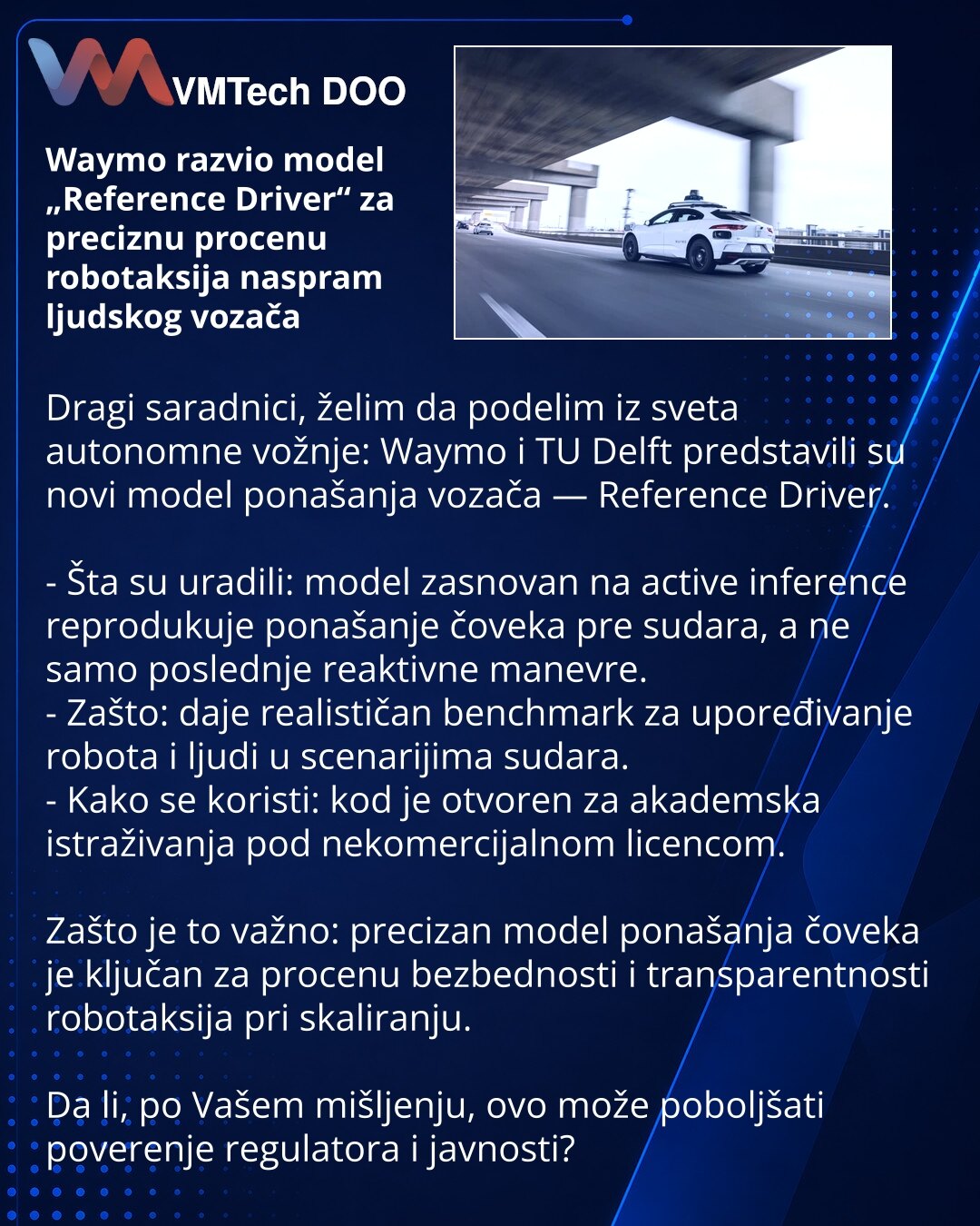 Waymo razvio model „Reference Driver“ za preciznu procenu robotaksija naspram ljudskog vozača

Dragi saradnici, želim da podelim iz sveta autonomne vožnje: Waymo i TU Delft predstavili su novi model ponašanja vozača — Reference Driver.

- Šta su uradili: model zasnovan na active inference reprodukuje ponašanje čoveka pre sudara, a ne samo poslednje reaktivne manevre.
- Zašto: daje realističan benchmark za upoređivanje robota i ljudi u scenarijima sudara.
- Kako se koristi: kod je otvoren za akad