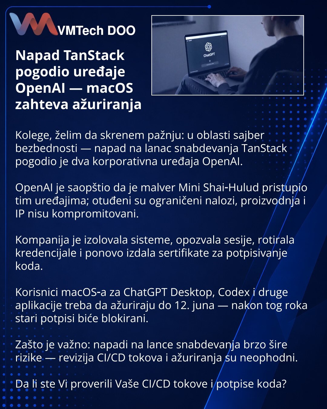 Napad TanStack pogodio uređaje OpenAI — macOS zahteva ažuriranja

Kolege, želim da skrenem pažnju: u oblasti sajber bezbednosti — napad na lanac snabdevanja TanStack pogodio je dva korporativna uređaja OpenAI.

OpenAI je saopštio da je malver Mini Shai‑Hulud pristupio tim uređajima; otuđeni su ograničeni nalozi, proizvodnja i IP nisu kompromitovani.

Kompanija je izolovala sisteme, opozvala sesije, rotirala kredencijale i ponovo izdala sertifikate za potpisivanje koda.

Korisnici macOS‑a za Chat