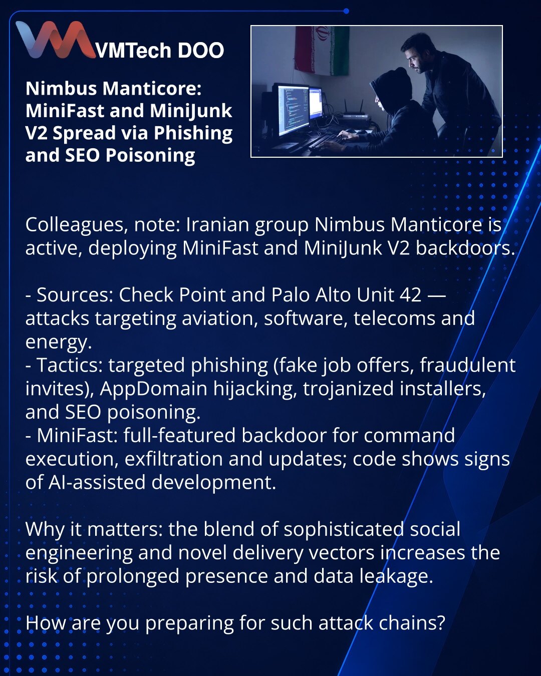 Nimbus Manticore: MiniFast i MiniJunk V2 šire se putem fišinga i SEO-otrovljavanja

Kolege, želim da skrenem pažnju: u oblasti kibernetske bezbednosti zabeležena je aktivnost iranske grupe Nimbus Manticore sa backdoorima MiniFast i MiniJunk V2.

- Izvori: izveštaji Check Point i Palo Alto Unit 42 — napadi na avijaciju, softver, telekome i energetiku.
- Metode: ciljani fišing (lažne ponude za posao, lažne pozivnice), AppDomain hijacking, trojanski instalateri i SEO-otrovljavanje.
- MiniFast: puno