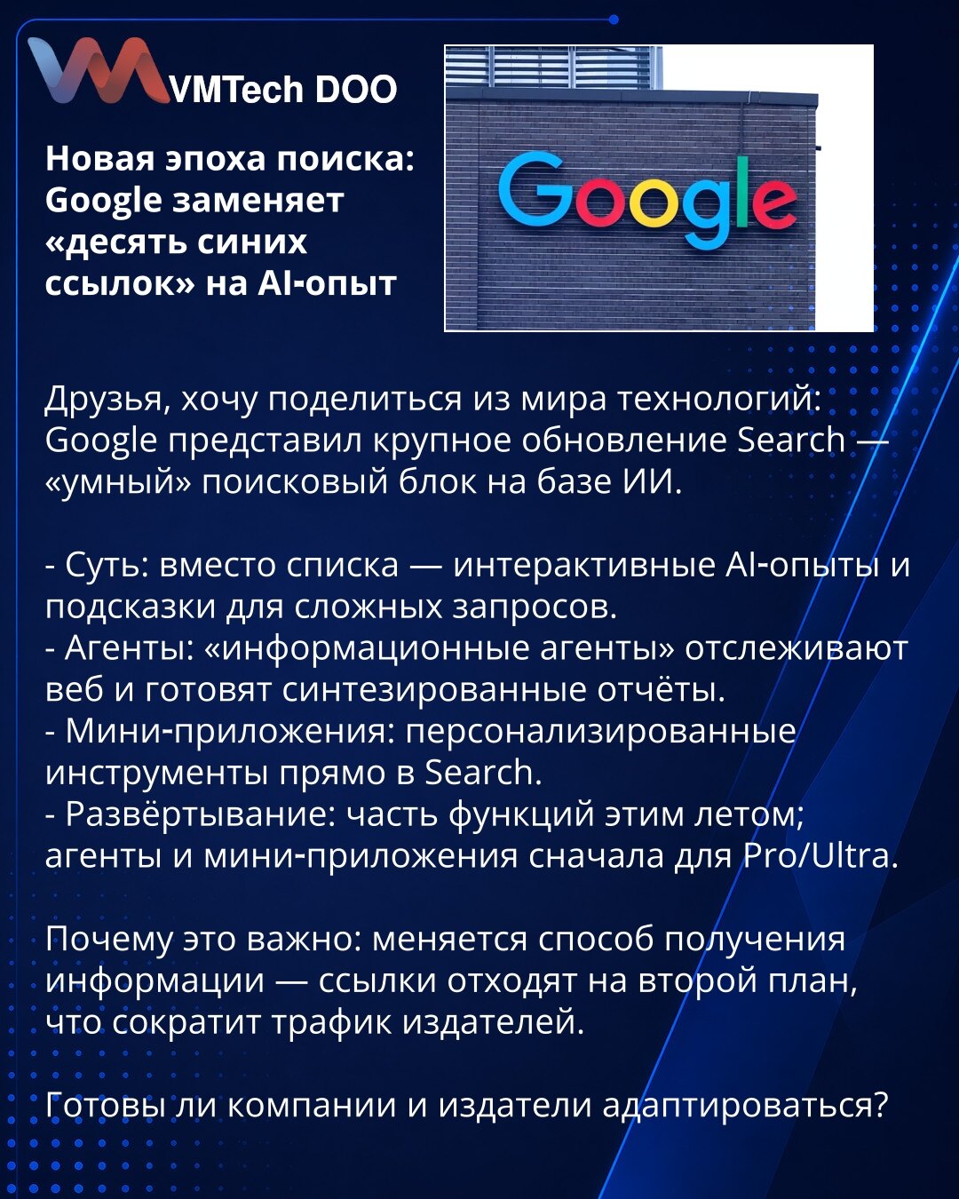 Nova era pretraživanja: Google zamenjuje „deset plavih linkova“ AI‑iskustvom

Poštovani, želim da podelim novosti iz sveta tehnologije: Google je predstavio veliko ažuriranje Search — „pametni“ pretraživački modul zasnovan na AI.

- Suština: umesto liste — interaktivna AI‑iskustva i sugestije za kompleksne upite.
- Agenti: „informacioni agenti“ prate web i pripremaju sintetizovane izveštaje.
- Mini‑aplikacije: personalizovani alati direktno u Search.
- Uvođenje: deo funkcija ovog leta; agenti i