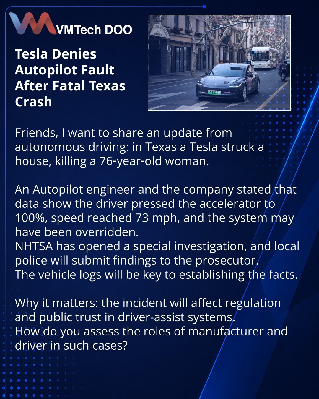 Tesla odbacuje odgovornost Autopilota nakon smrtonosne nesreće u Teksasu

Prijatelji, želim podeliti vest iz sveta autonomne vožnje: u Teksasu je Tesla udarila u kuću, poginula je 76‑godišnja žena.

Inženjer Autopilota i kompanija izjavili su da podaci pokazuju: vozač je pritisnuo gas do 100%, brzina je dostigla 73 milje/č, sistem je mogao biti poništen.
NHTSA je pokrenula specijalnu istragu, a lokalna policija će proslediti nalaze tužiocu.
Logovi vozila postaće ključ za utvrđivanje činjenica.