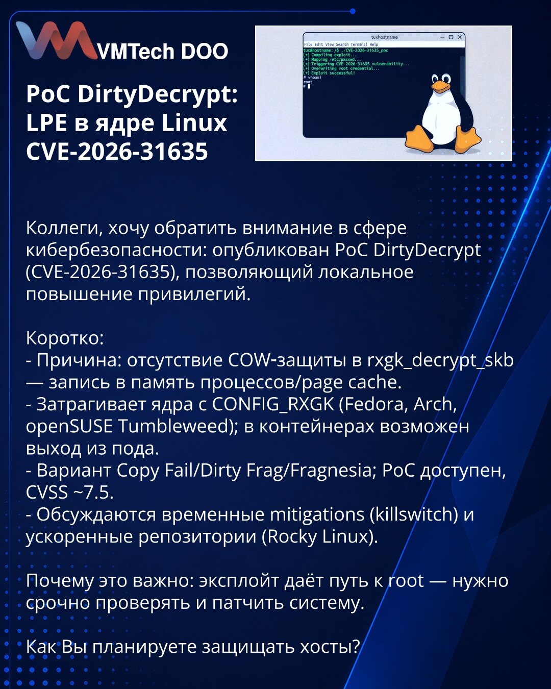 PoC DirtyDecrypt: LPE u kernelu Linux CVE-2026-31635

Kolege, želim da skrenem pažnju u oblasti kibernetske bezbednosti: objavljen je PoC DirtyDecrypt (CVE-2026-31635) koji omogućava lokalno povećanje privilegija.

Ukratko:
- Uzrok: nedostatak COW zaštite u rxgk_decrypt_skb — upis u memoriju procesa/page cache.
- Pogađa kernele sa CONFIG_RXGK (Fedora, Arch, openSUSE Tumbleweed); u kontejnerima moguć izlazak iz poda.
- Variant Copy Fail/Dirty Frag/Fragnesia; PoC je dostupan, CVSS ~7.5.
- Razmatra