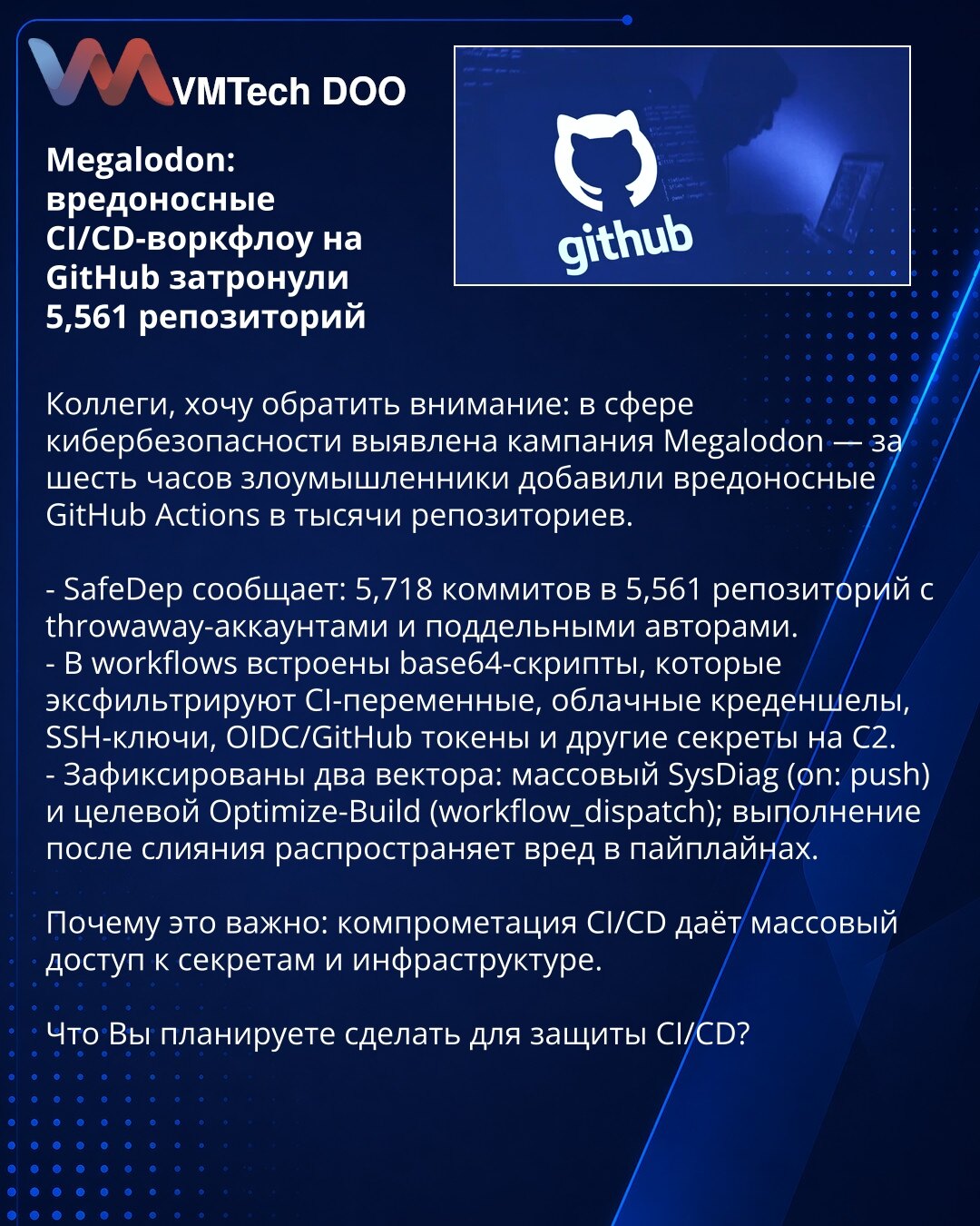 Megalodon: zlonamerni CI/CD workflow-i na GitHubu pogodili 5.561 repozitorij

Kolege, želim skrenuti pažnju: u oblasti sajber bezbednosti otkrivena je kampanja Megalodon — za šest sati napadači su dodali zlonamerne GitHub Actions u na hiljade repozitorijuma.

- SafeDep izveštava: 5.718 commit-ova u 5.561 repozitorijuma iz lažnih/throwaway naloga.
- U workflows su ubačeni base64 skripti koji eksfiltruju CI promenljive, cloud kredencijale, SSH ključeve, OIDC/GitHub tokene i druge tajne na C2.
- Za