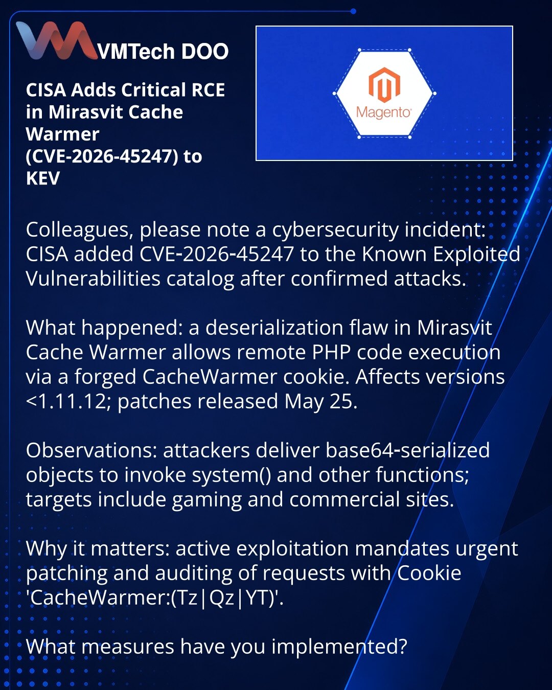 CISA je dodala u KEV kritičnu RCE ranjivost u ekstenziji Mirasvit Cache Warmer (CVE-2026-45247)

Kolege, želim da skrenem pažnju na incident u oblasti sajber bezbednosti. CISA je unela CVE-2026-45247 u katalog poznatih iskorišćenih ranjivosti nakon potvrđenih napada.

Šta se desilo: ranjivost pri deserijalizaciji u Mirasvit Cache Warmer omogućava daljinsko izvršavanje PHP koda putem falsifikovanog CacheWarmer cookie. Pogođene verzije do 1.11.12; zakrpe su objavljene 25. maja.

Posmatranja: napad