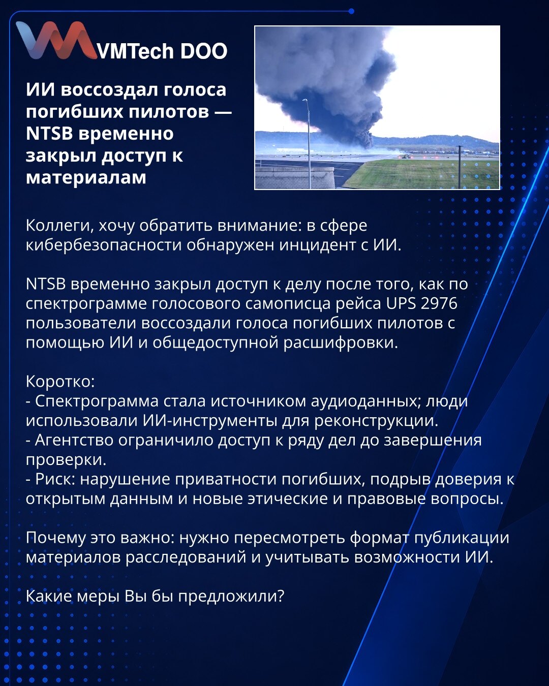 AI rekonstruisao glasove poginulih pilota — NTSB privremeno zatvorio pristup materijalima

Kolege, želim da skrenem pažnju: u oblasti sajber bezbednosti otkriven je incident povezan sa AI.

NTSB je privremeno zatvorio pristup predmetu nakon što su po spektrogramu govornog snimača leta UPS 2976 korisnici rekonstruisali glasove poginulih pilota koristeći AI i javno dostupne transkripte.

Kratko:
- Spektrogram je poslužio kao izvor audio-podataka; ljudi su koristili AI alate za rekonstrukciju.
- Ag