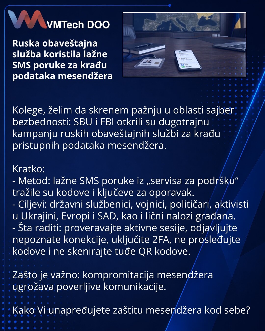 Ruska obaveštajna služba koristila lažne SMS poruke za krađu podataka mesendžera

Kolege, želim da skrenem pažnju u oblasti sajber bezbednosti: SBU i FBI otkrili su dugotrajnu kampanju ruskih obaveštajnih službi za krađu pristupnih podataka mesendžera.

Kratko:
- Metod: lažne SMS poruke iz „servisa za podršku“ tražile su kodove i ključeve za oporavak.
- Ciljevi: državni službenici, vojnici, političari, aktivisti u Ukrajini, Evropi i SAD, kao i lični nalozi građana.
- Šta raditi: proveravajte akt