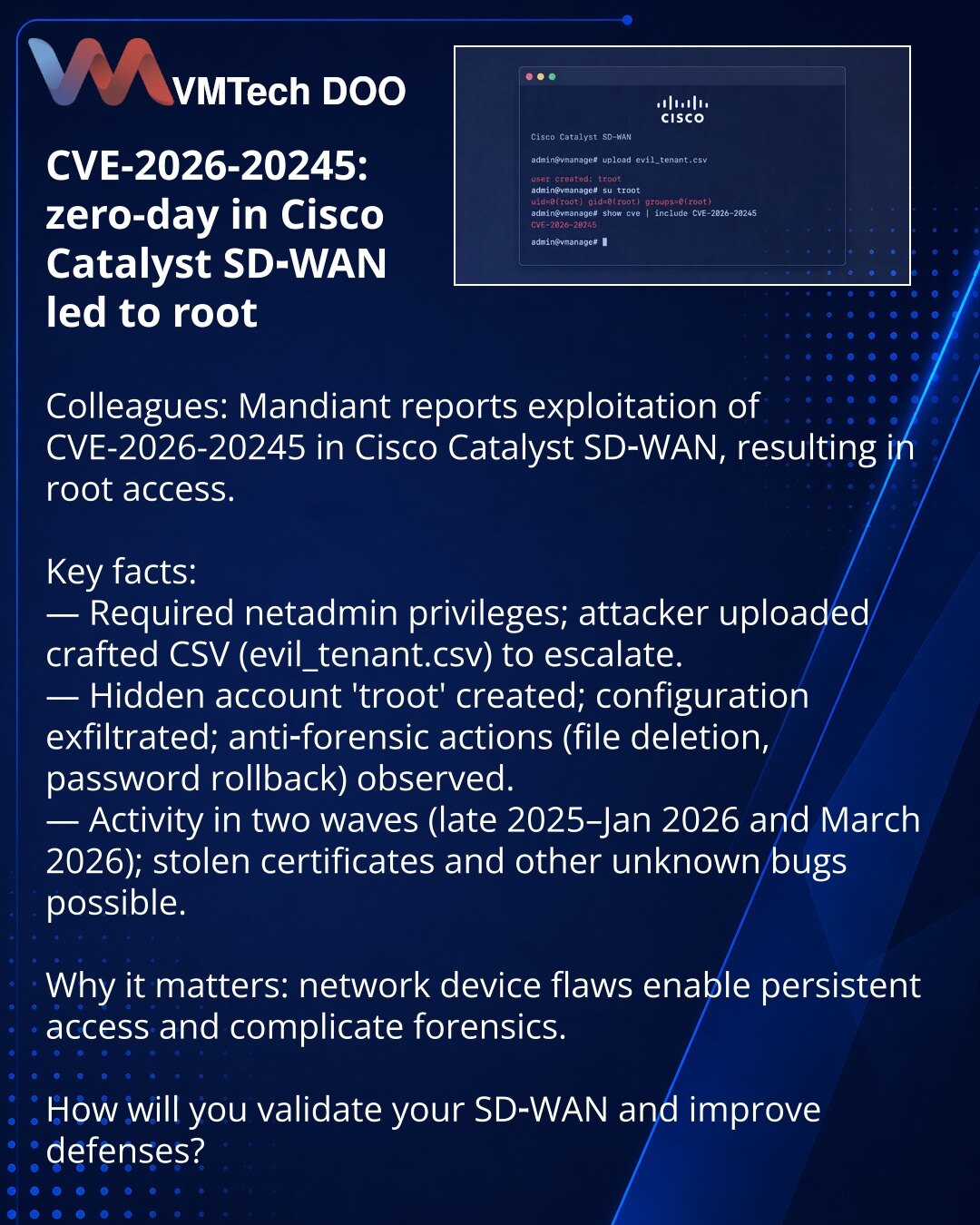 CVE-2026-20245: zero‑day u Cisco Catalyst SD‑WAN omogućio root

Poštovane kolege, želim da skrenem pažnju iz oblasti kibernetičke bezbednosti: Mandiant prijavljuje eksploataciju zero‑day CVE-2026-20245 u Cisco Catalyst SD‑WAN koja omogućava dobijanje root pristupa.

Ključni podaci:
— Potrebne netadmin privilegije; napadač je otpremio pripremljeni CSV (evil_tenant.csv) i eskalirao prava.
— Kreiran je skriveni nalog 'troot', eksfiltrirana je konfiguracija; primenjene su antiforenzičke mere (brisan