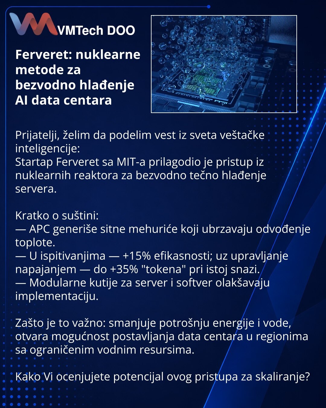 Ferveret: nuklearne metode za bezvodno hlađenje AI data centara

Prijatelji, želim da podelim vest iz sveta veštačke inteligencije:
Startap Ferveret sa MIT-a prilagodio je pristup iz nuklearnih reaktora za bezvodno tečno hlađenje servera.

Kratko o suštini:
— APC generiše sitne mehuriće koji ubrzavaju odvođenje toplote.
— U ispitivanjima — +15% efikasnosti; uz upravljanje napajanjem — do +35% "tokena" pri istoj snazi.
— Modularne kutije za server i softver olakšavaju implementaciju.

Zašto je to