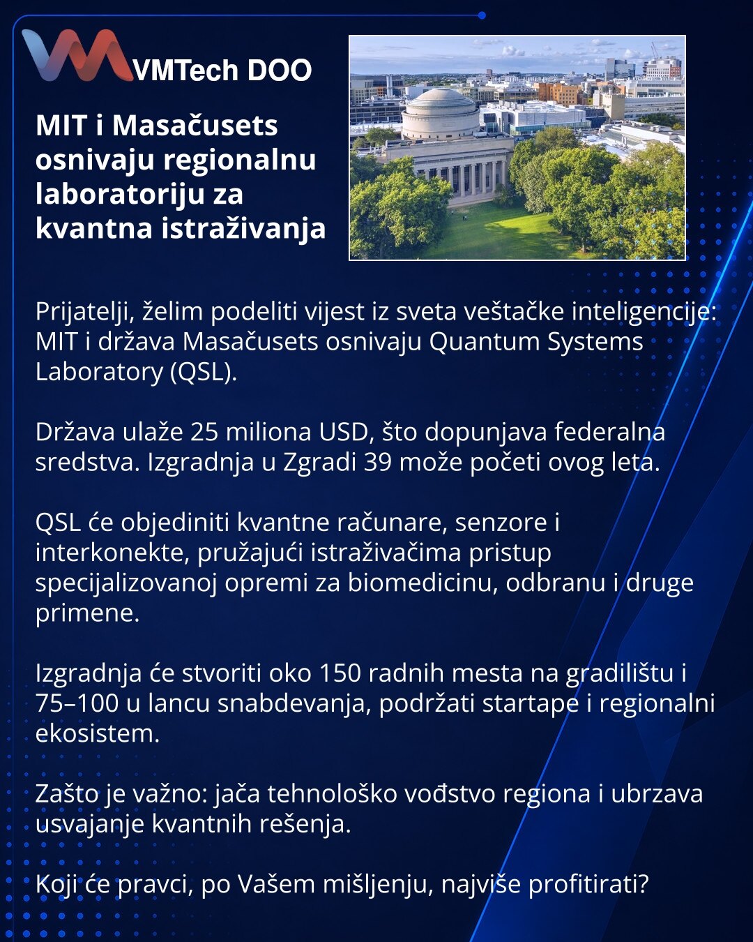 MIT i Masačusets osnivaju regionalnu laboratoriju za kvantna istraživanja

Prijatelji, želim podeliti vijest iz sveta veštačke inteligencije: MIT i država Masačusets osnivaju Quantum Systems Laboratory (QSL).

Država ulaže 25 miliona USD, što dopunjava federalna sredstva. Izgradnja u Zgradi 39 može početi ovog leta.

QSL će objediniti kvantne računare, senzore i interkonekte, pružajući istraživačima pristup specijalizovanoj opremi za biomedicinu, odbranu i druge primene.

Izgradnja će stvoriti o