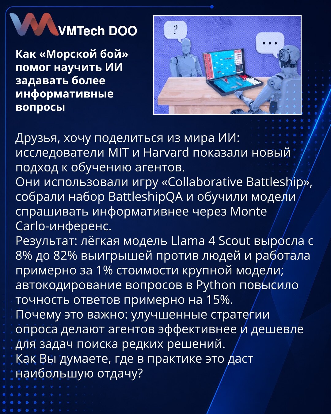 Kako je igra „Pomorska bitka“ pomogla veštačkoj inteligenciji da postavlja informativnija pitanja

Poštovani, želim podeliti iz sveta veštačke inteligencije: istraživači sa MIT‑a i Harvarda predstavili su novi pristup obuci agenata. Koristili su igru „Collaborative Battleship“, kreirali skup BattleshipQA i obučili modele da postavljaju informativnija pitanja putem Monte Carlo inferencije. Rezultat: lagani model Llama 4 Scout povećao je pobede protiv ljudi sa 8% na 82% i radio je otprilike za 1%