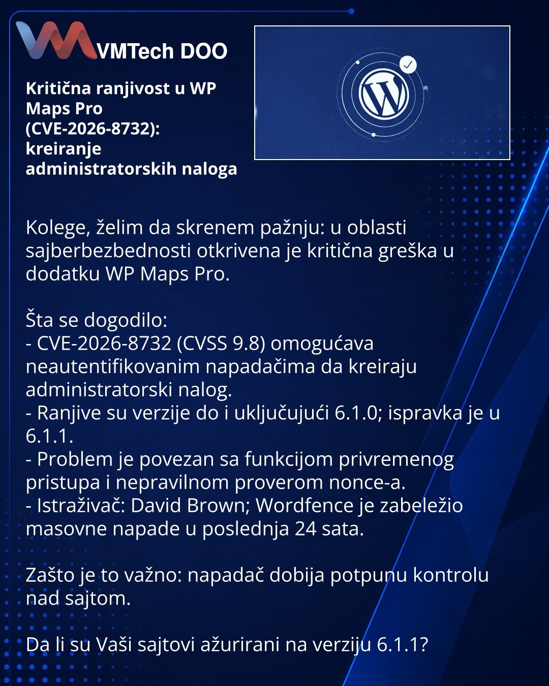 Kritična ranjivost u WP Maps Pro (CVE-2026-8732): kreiranje administratorskih naloga

Kolege, želim da skrenem pažnju: u oblasti sajberbezbednosti otkrivena je kritična greška u dodatku WP Maps Pro.

Šta se dogodilo:
- CVE-2026-8732 (CVSS 9.8) omogućava neautentifikovanim napadačima da kreiraju administratorski nalog.
- Ranjive su verzije do i uključujući 6.1.0; ispravka je u 6.1.1.
- Problem je povezan sa funkcijom privremenog pristupa i nepravilnom proverom nonce-a.
- Istraživač: David Brown;