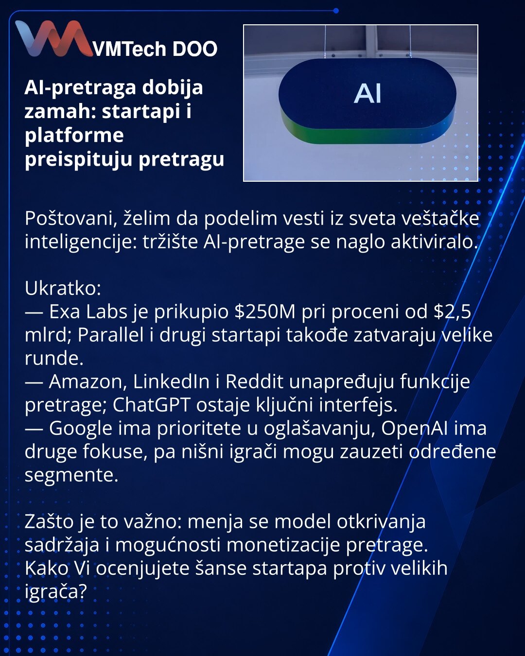 AI-pretraga dobija zamah: startapi i platforme preispituju pretragu

Poštovani, želim da podelim vesti iz sveta veštačke inteligencije: tržište AI-pretrage se naglo aktiviralo.

Ukratko:
— Exa Labs je prikupio $250M pri proceni od $2,5 mlrd; Parallel i drugi startapi takođe zatvaraju velike runde.
— Amazon, LinkedIn i Reddit unapređuju funkcije pretrage; ChatGPT ostaje ključni interfejs.
— Google ima prioritete u oglašavanju, OpenAI ima druge fokuse, pa nišni igrači mogu zauzeti određene segment