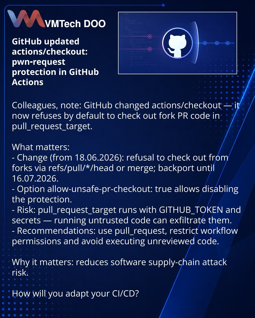 GitHub ažurirao actions/checkout: zaštita od pwn-request u GitHub Actions

Kolege, želim da skrenem pažnju: u oblasti sajber bezbednosti GitHub je ažurirao actions/checkout — sada podrazumevano odbija da checkout-uje kod iz fork-PR u pull_request_target.

Šta je važno:
- Promena (od 18.06.2026): odbijanje checkout-a iz forka po refs/pull/*/head ili merge; backport do 16.07.2026.
- Opcija allow-unsafe-pr-checkout: true omogućava eksplicitno isključivanje zaštite.
- Rizik: pull_request_target se p