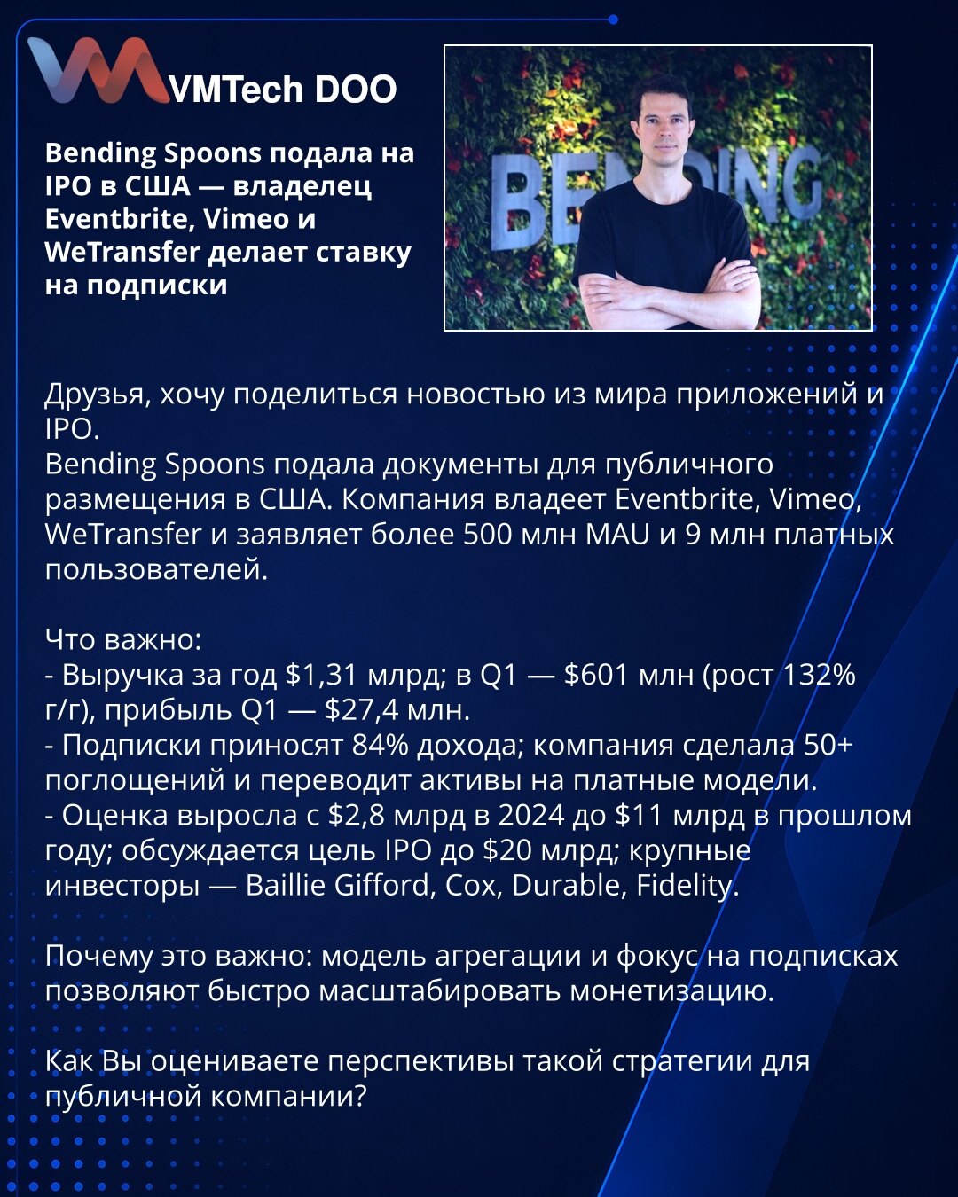 Bending Spoons podnela zahtev za IPO u SAD — vlasnik Eventbrite, Vimeo i WeTransfer kladi se na pretplate

Želim da podelim vest iz sveta aplikacija i IPO.
Bending Spoons je podnela dokumenta za javnu ponudu u SAD. Kompanija poseduje Eventbrite, Vimeo i WeTransfer, navodi >500 mln MAU i 9 mln plaćenih korisnika.

Važno:
- Prihodi za godinu 1,31 mlrd USD; Q1 — 601 mln (rast 132%), dobit Q1 — 27,4 mln.
- Pretplate donose 84% prihoda; kompanija je izvršila 50+ akvizicija i prebacuje proizvode na pl