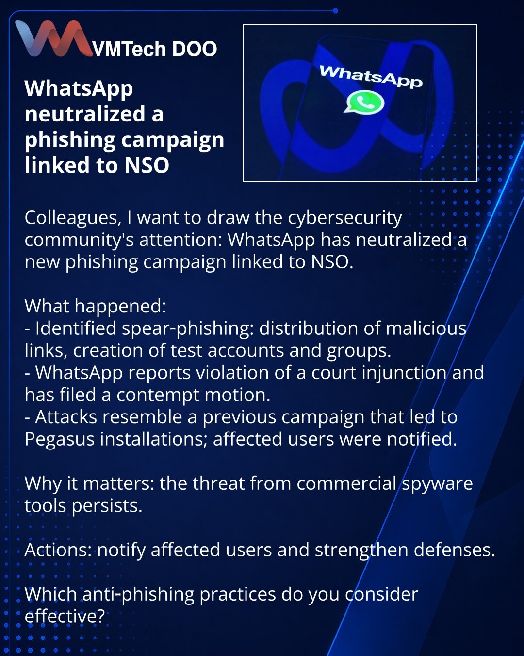 WhatsApp neutralisao fišing kampanju povezanu sa NSO

Kolege, želim skrenuti pažnju iz oblasti sajber bezbednosti: WhatsApp je neutralisao novu fišing kampanju povezanu sa NSO.

Šta se dogodilo:
- Otkriven spear‑phishing: slanje zlonamernih linkova, kreiranje test naloga i grupa.
- WhatsApp navodi kršenje sudskog naloga i podneo je zahtev za nepoštovanje suda.
- Napadi su slični prethodnoj kampanji koja je dovela do instalacije Pegasus; korisnici su obavešteni.

Zašto je važno: pretnja od komerc