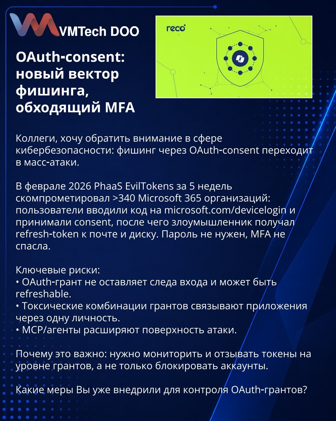 OAuth‑consent: novi vektor fišinga koji zaobilazi MFA

Kolege, želim skrenuti pažnju u oblasti sajber bezbednosti: fišing preko OAuth‑consent prelazi u masovne napade.

U februaru 2026. PhaaS EvilTokens je za 5 nedelja kompromitovao više od 340 Microsoft 365 organizacija: korisnici su uneli kod na microsoft.com/devicelogin i odobrili pristup, nakon čega je napadač dobio refresh‑token za mejl i disk. Lozinka nije bila potrebna, MFA nije spasila.

Ključni rizici:
• OAuth‑grant ne ostavlja trag pri