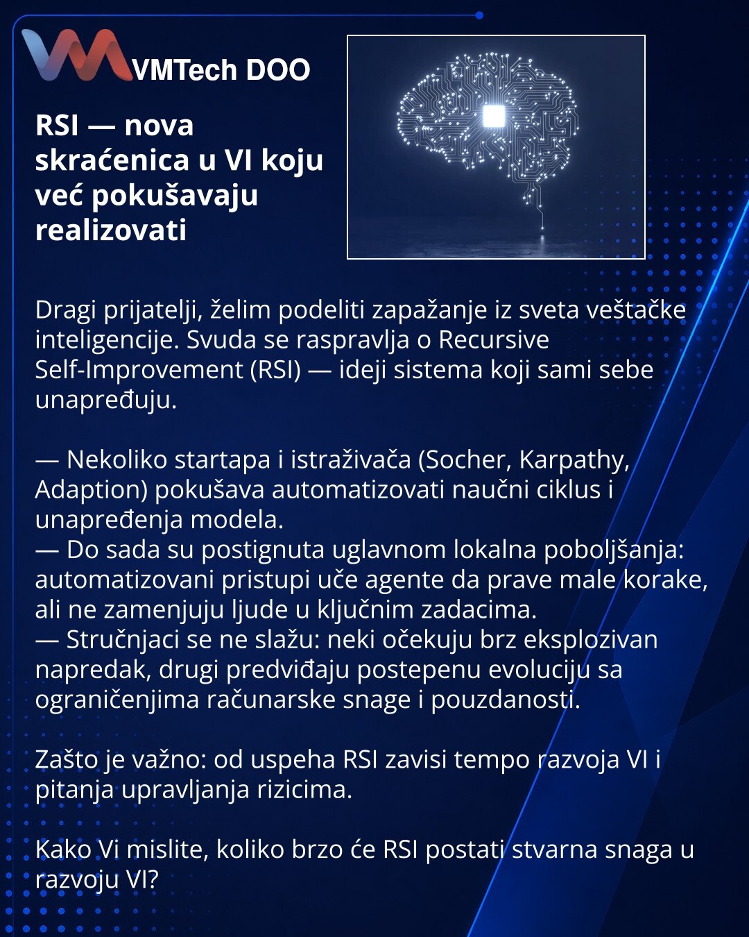 RSI — nova skraćenica u VI koju već pokušavaju realizovati

Dragi prijatelji, želim podeliti zapažanje iz sveta veštačke inteligencije. Svuda se raspravlja o Recursive Self-Improvement (RSI) — ideji sistema koji sami sebe unapređuju.

— Nekoliko startapa i istraživača (Socher, Karpathy, Adaption) pokušava automatizovati naučni ciklus i unapređenja modela.
— Do sada su postignuta uglavnom lokalna poboljšanja: automatizovani pristupi uče agente da prave male korake, ali ne zamenjuju ljude u ključn