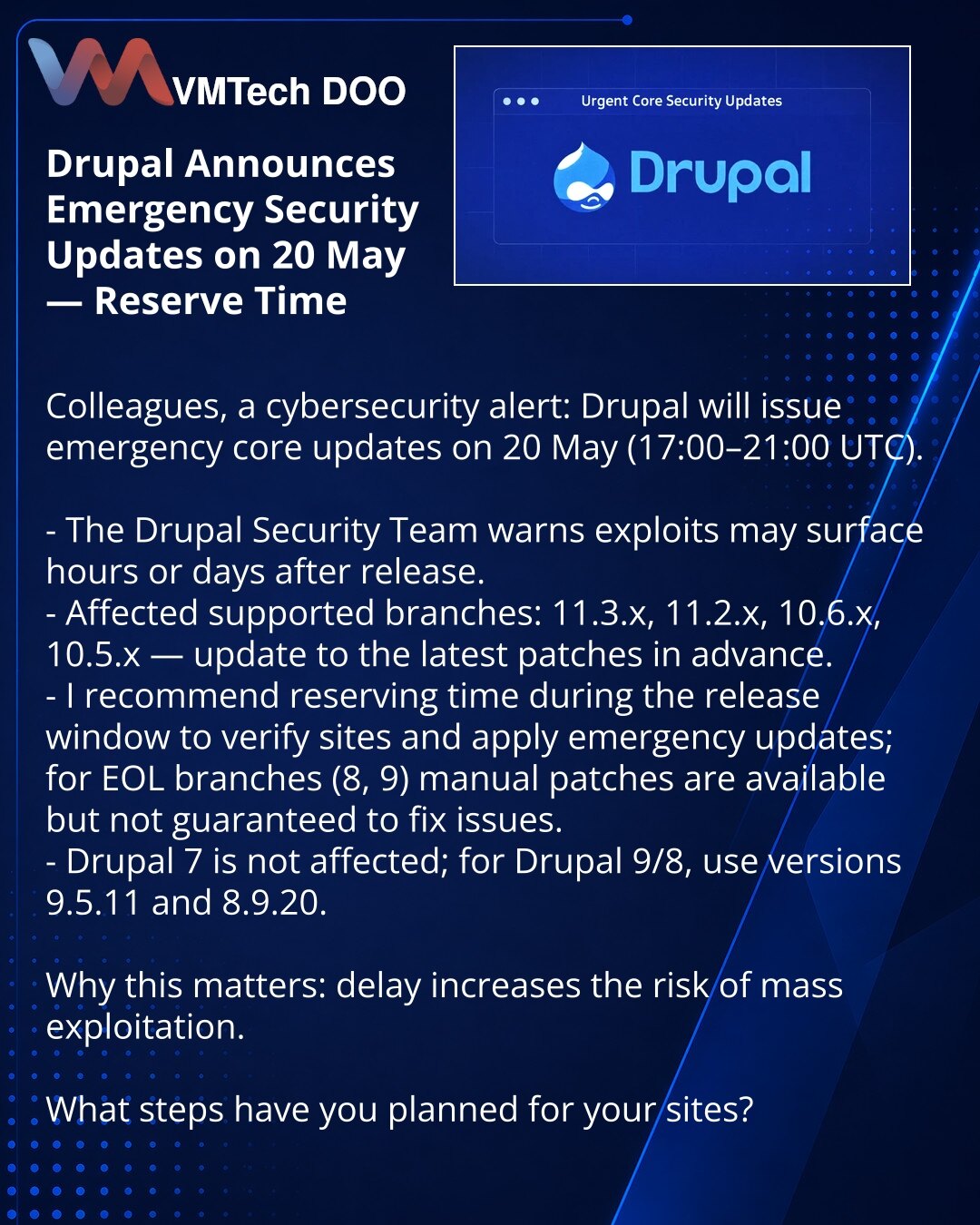 Drupal objavio vanredna bezbednosna ažuriranja za 20. maj — rezervišite vreme

Kolege, želim skrenuti pažnju u oblasti sajber bezbednosti: Drupal planira vanredni izlazak ažuriranja jezgra 20. maja (17:00–21:00 UTC).

- Drupal Security Team upozorava: exploiti mogu da se pojave u satima ili danima nakon izdanja.
- Pogođene podržavane grane: 11.3.x, 11.2.x, 10.6.x, 10.5.x — ažurirajte na najnovije zakrpe unapred.
- Preporučujem da rezervišete vreme u terminu izdanja za proveru sajtova i hitna ažu
