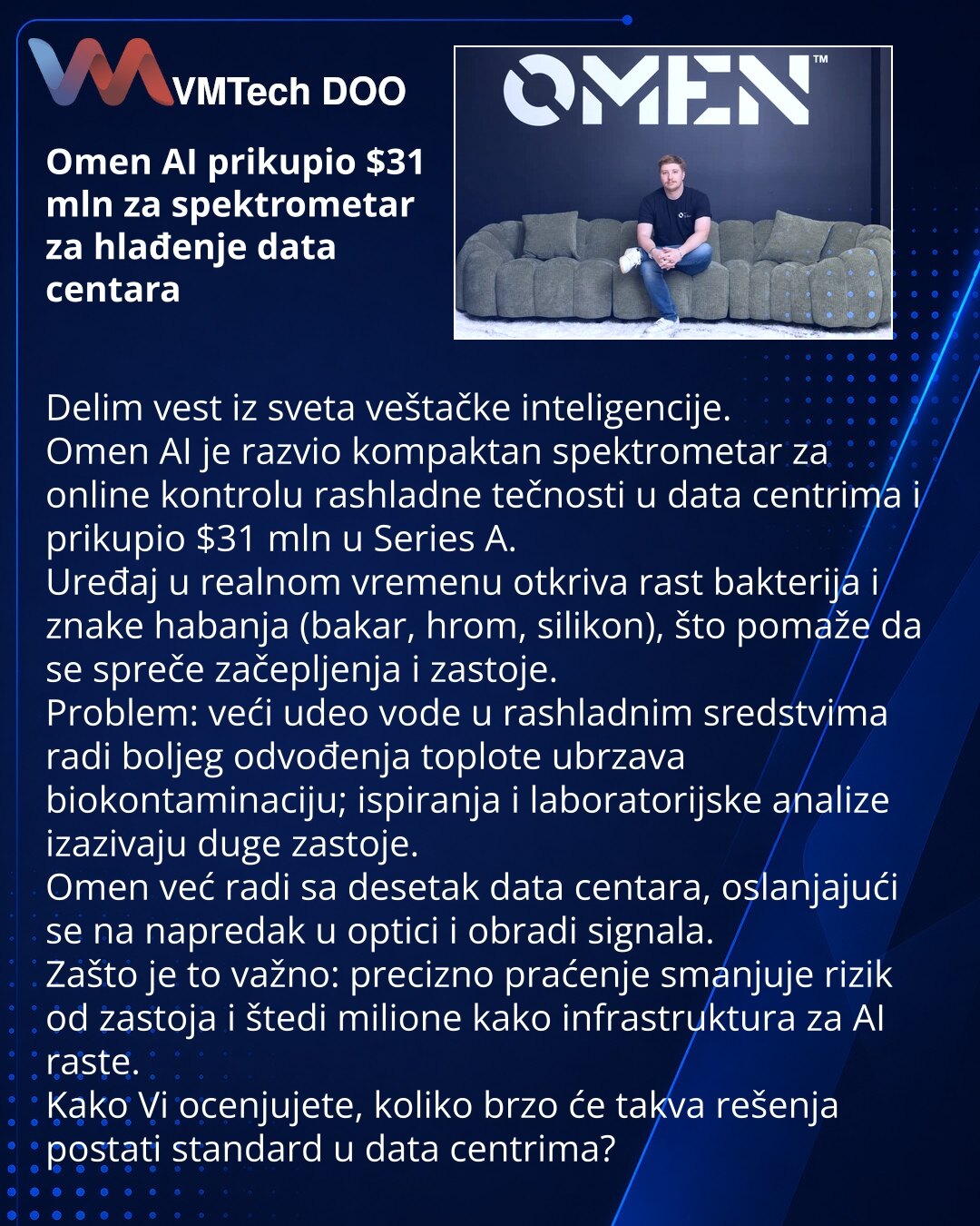Omen AI prikupio $31 mln za spektrometar za hlađenje data centara

Delim vest iz sveta veštačke inteligencije.
Omen AI je razvio kompaktan spektrometar za online kontrolu rashladne tečnosti u data centrima i prikupio $31 mln u Series A.
Uređaj u realnom vremenu otkriva rast bakterija i znake habanja (bakar, hrom, silikon), što pomaže da se spreče začepljenja i zastoje.
Problem: veći udeo vode u rashladnim sredstvima radi boljeg odvođenja toplote ubrzava biokontaminaciju; ispiranja i laboratorijs