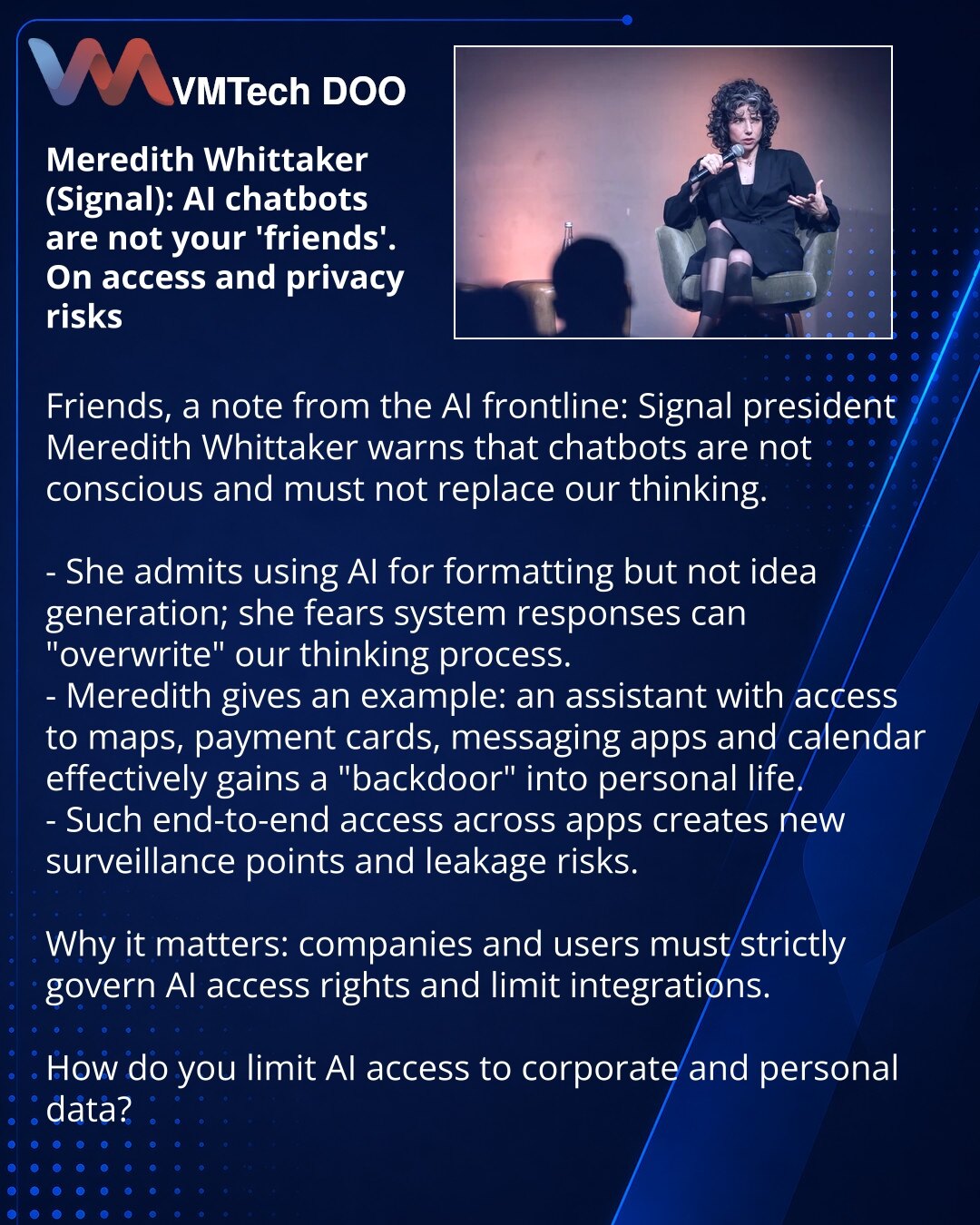 Meredith Whittaker (Signal): AI-čatbotovi nisu Vaši 'prijatelji'. O rizicima pristupa i privatnosti

Prijatelji, delim zapažanja iz sveta AI: predsednica Signal-a Meredith Whittaker upozorava — čatbotovi nisu svesni i ne treba da zamene naše mišljenje.

- Ona priznaje da koristi AI za formatiranje, ne za generisanje ideja; brine se da odgovori sistema 'brišu' proces mišljenja.
- Navodi primer: asistent sa pristupom mapama, platnim karticama, porukama i kalendaru dobija praktično 'bekdor' u priva
