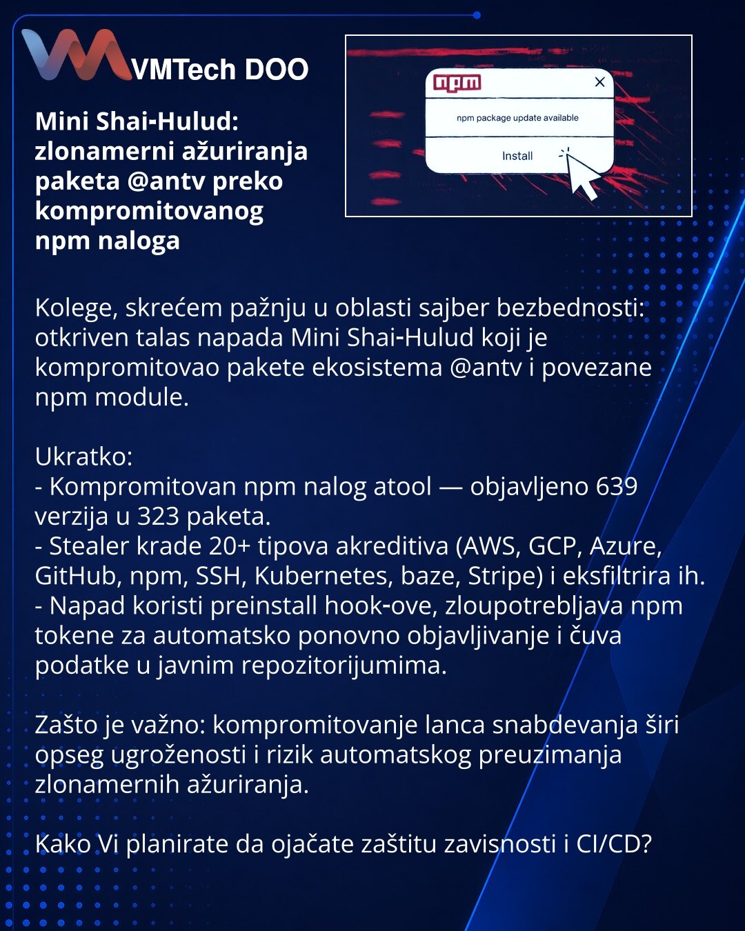 Mini Shai‑Hulud: zlonamerni ažuriranja paketa @antv preko kompromitovanog npm naloga

Kolege, skrećem pažnju u oblasti sajber bezbednosti: otkriven talas napada Mini Shai‑Hulud koji je kompromitovao pakete ekosistema @antv i povezane npm module.

Ukratko:
- Kompromitovan npm nalog atool — objavljeno 639 verzija u 323 paketa.
- Stealer krade 20+ tipova akreditiva (AWS, GCP, Azure, GitHub, npm, SSH, Kubernetes, baze, Stripe) i eksfiltrira ih.
- Napad koristi preinstall hook‑ove, zloupotrebljava np