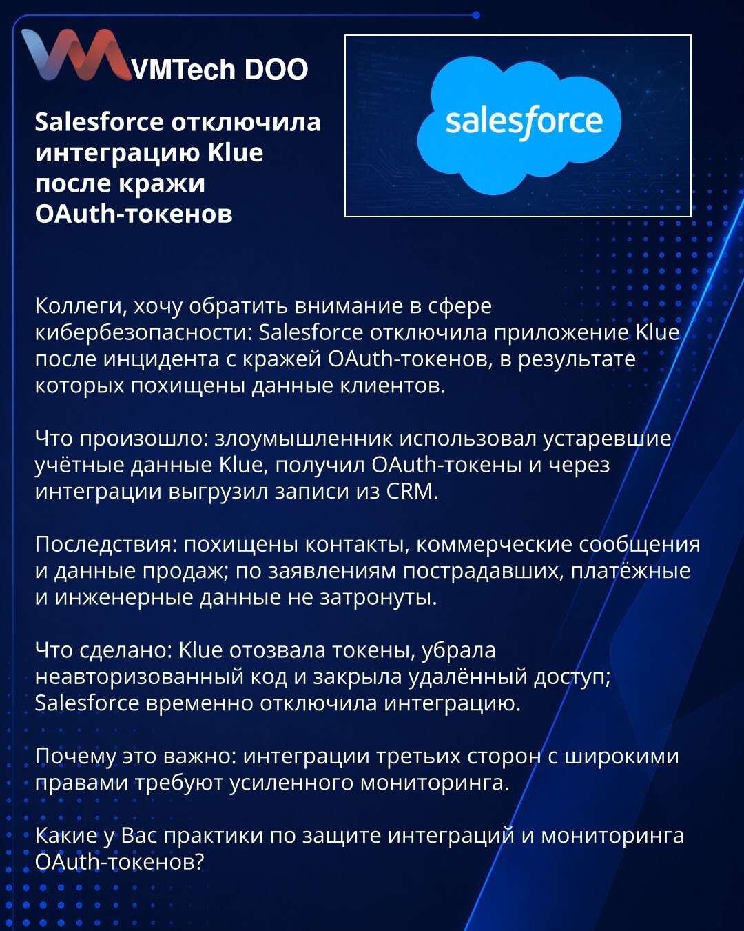 Salesforce onemogućio integraciju Klue nakon krađe OAuth tokena

Kolege, želim skrenuti pažnju u oblasti kibernetičke bezbednosti: Salesforce je onemogućio aplikaciju Klue nakon incidenta krađe OAuth tokena, u kojem su otuđeni podaci klijenata.

Šta se desilo: napadač je iskoristio zastarele pristupne podatke Klue, dobio OAuth tokene i preko integracija izvezao zapise iz CRM.

Posledice: ukradeni su kontakti, poslovne poruke i podaci o prodaji; prema izjavama pogođenih, platni i inženjerski poda