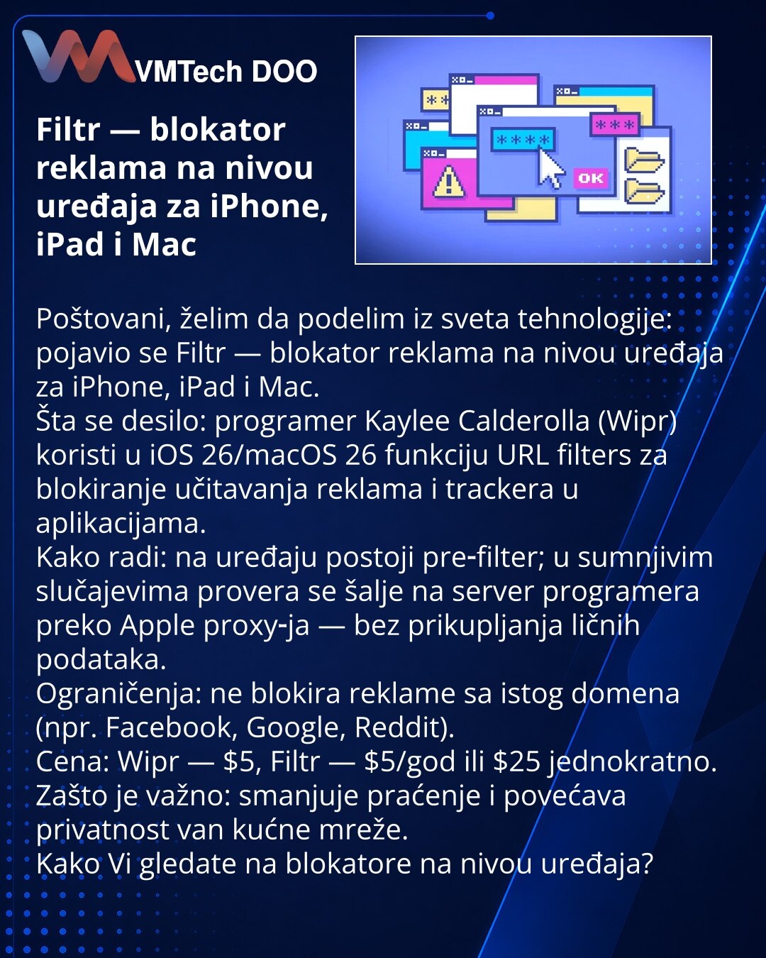 Filtr — blokator reklama na nivou uređaja za iPhone, iPad i Mac

Poštovani, želim da podelim iz sveta tehnologije: pojavio se Filtr — blokator reklama na nivou uređaja za iPhone, iPad i Mac.
Šta se desilo: programer Kaylee Calderolla (Wipr) koristi u iOS 26/macOS 26 funkciju URL filters za blokiranje učitavanja reklama i trackera u aplikacijama.
Kako radi: na uređaju postoji pre‑filter; u sumnjivim slučajevima provera se šalje na server programera preko Apple proxy‑ja — bez prikupljanja ličnih p