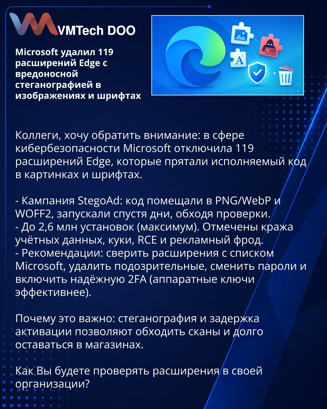 Microsoft uklonio 119 proširenja za Edge sa malicioznom steganografijom u slikama i fontovima

Kolege, želim da skrenem pažnju: u oblasti sajber bezbednosti Microsoft je onemogućio 119 Edge proširenja koja su skrivala izvršni kod u slikama i fontovima.

- Kampanja StegoAd: kod je bio smešten u PNG/WebP i WOFF2 fajlovima, aktiviran posle nekoliko dana da bi zaobišao provere.
- Do 2,6 miliona instalacija (maks.). Prijavljeni krađa kredencijala i kolačića, RCE i prevare u oglašavanju.
- Preporuke: